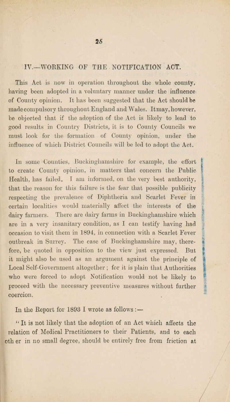 IV.—WORKING OF THE . NOTIFICATION ACT. This Act is now in operation throughout the whole county, having been adopted in a voluntary manner under the influence of County opinion. It has been suggested that the Act should be made compulsory throughout England and Wales. It may, however, be objected that if the adoption of the Act is likely to lead to good results in Country Districts, it is to County Councils we must look for the formation of County opinion, under the influence of which District Councils will be led to adopt the Act. In some Counties, Buckinghamshire for example, the effort 5 to create County opinion, in matters that concern the Public f Health, has failed. I am informed, on the very best authority, j that the reason for this failure is the fear that possible publicity respecting the prevalence of Diphtheria and Scarlet Fever in certain localities would materially affect the interests of the dairy farmers. There are dairy farms in Buckinghamshire which are in a very insanitary condition, as I can testify having had occasion to visit them in 1894, in connection with a Scarlet Fever outbreak in Surrey. The case of Buckinghamshire may, there* 4 fore, be quoted in opposition to the view just expressed. But it might also be used as an argument against the principle of Local Self-Government altogether ; for it is plain that Authorities who were forced to adopt Notification would not be likely to proceed with the necessary preventive measures without further coercion. In the Report for 1893 I wrote as follows : — “It is not likely that the adoption of an Act wdiieh affects the relation of Medical Practitioners to their Patients, and to each oth er in no small degree, should be entirely free from friction at sew*-***