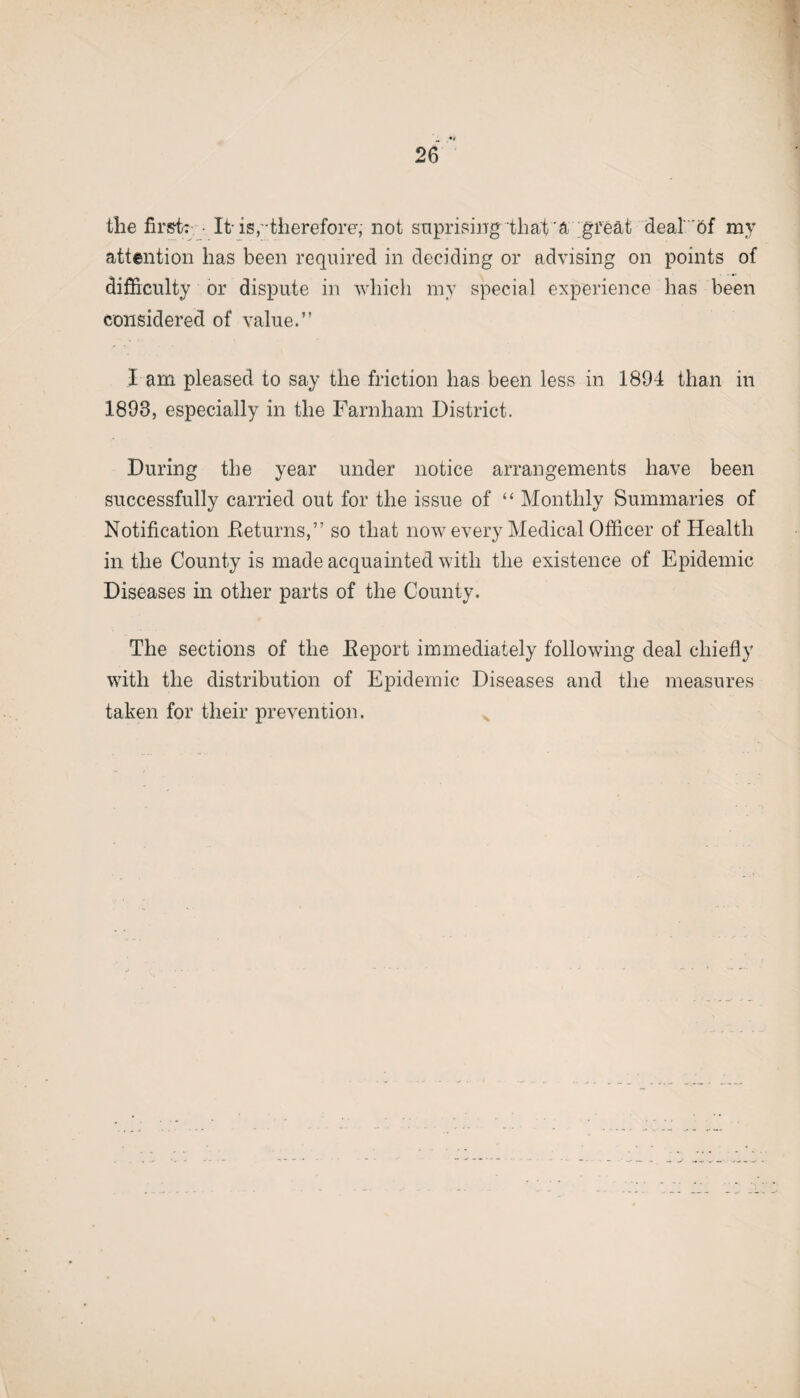 the first: It-is,-therefore', not suprising that a great deal of my attention has been required in deciding or advising on points of difficulty or dispute in which my special experience has been considered of value.” l am pleased to say the friction has been less in 1894 than in 1893, especially in the Farnham District. During the year under notice arrangements have been successfully carried out for the issue of “ Monthly Summaries of Notification Returns,” so that now every Medical Officer of Health in the County is made acquainted with the existence of Epidemic Diseases in other parts of the County. The sections of the Report immediately following deal chiefly with the distribution of Epidemic Diseases and the measures taken for their prevention.