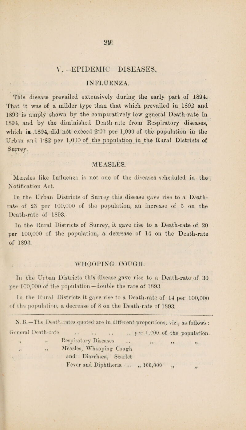 INFLUENZA. This disease prevailed extensively during the early part of 1894. That it was of a milder type than that which prevailed in 1892 and 1893 is amply shown by the comparatively low general Death-rate in 1891, and by the diminished Death-rate from Respiratory diseases, which in.1894, did not exceed 2*01 per 1,000 of the population in the Urban and 1*82 per 1,000 of the population in the Rural Districts of Surrey, MEASLES. Measles like Influenza is not one of the diseases scheduled in the Notification Act. In the Urban Districts of Surrey this disease gave rise to a Death- rate of 23 per 100,000 of the population, an increase of 5 on the Death-rate of 1893. In the Rural Districts of Surrey, it gave rise to a Death-rate of 20 per 100,000 of the population, a decrease of 14 on the Death-rate of 1893, WHOOPING COUGH. In the Urban Districts this disease gave rise to a Death-rate of 30 per I CO,000 of the population—double the rate of 1893. In the Rural Districts it gave rise to a Death-rate of 14 per 100,000 of the population, a decrease of 8 on the Death-rate of 1893. N.B.—The Death-rates quoted are in different proportions, viz., as follows: General Death-rate .. .. .. .. per 1,COO of the population. Respiratory Diseases .. ,, ,, „ ,, ,, Measles, Whooping Cough and Diarrhoea, Scarlet Fever and Diphtheria ., ,,100,000 „ „