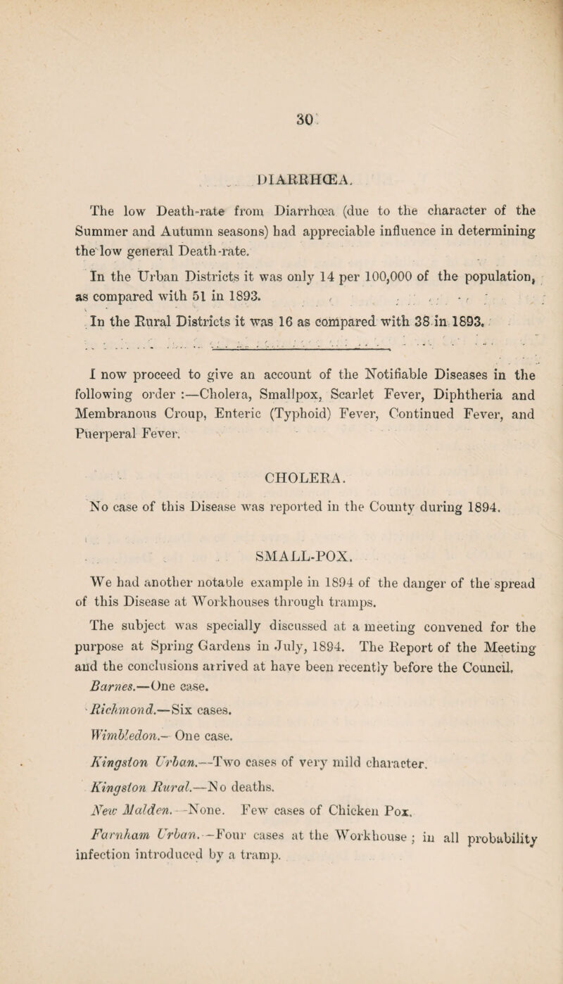 . DIARRHCEA, The low Death-rate from Diarrhoea (due to the character of the Summer and Autumn seasons) had appreciable influence in determining the low general Death-rate, In the Urban Districts it was only 14 per 100,000 of the population, as compared with 51 in 1893. , In the Rural Districts it was 16 as compared with 38 in 1893. I now proceed to give an account of the Notifiable Diseases in the following order :—Cholera, Smallpox, Scarlet Fever, Diphtheria and Membranous Croup, Enteric (Typhoid) Fever, Continued Fever, and Puerperal Fever. CHOLERA. No case of this Disease was reported in the County during 1894. t . . . . , SMALL-POX. We had another notable example in 1894 of the danger of the spread of this Disease at Workhouses through tramps. The subject was specially discussed at a meeting convened for the purpose at Spring Gardens in July, 1884. The Report of the Meeting and the conclusions arrived at have been recently before the Council. Barnes.—One case. 'Richmond.—Six cases. Wimbledon.- One case. Kingston Urban.-—Two cases of very mild character. Kingston Rural.—No deaths. New Malden. -None. Few cases of Chicken Pox. Farnham Urban. -Four cases at the Workhouse; in all probability infection introduced by a tramp.