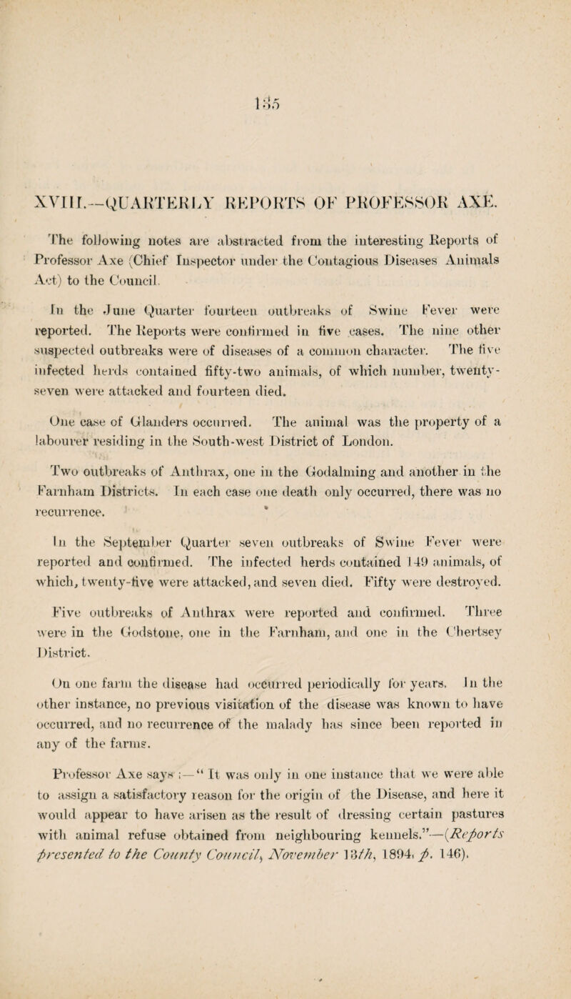 The following notes are abstracted from the interesting Keports of Professor Axe (Chief Inspector under the Contagious Diseases Animals Act) to the Council. In the June Quarter fourteen outbreaks of Swine Fever were reported. The Keports were confirmed in five eases. The nine other suspected outbreaks were of diseases of a common character. The five infected herds contained fifty-two animals, of which number, twenty - seven were attacked and fourteen died. One case of Glanders occurred. The animal was the property of a labourer residing in the South-west District of London. Two outbreaks of Anthrax, one in the Godaiming and another in the Farnham Districts. In each case one death only occurred, there was no recurrence. In the September Quarter seven outbreaks of Swine Fever were reported and confirmed. The infected herds contained 149 animals, of which, twenty-five were attacked, and seven died. Fifty were destroyed. Five outbreaks of Anthrax were reported and confirmed. 'Three were in the Godstone, one in the Farnham, and one in the Chertsey I )istrict. On one farm the disease had occurred periodically for years. In the other instance, no previous visitation of the disease was known to have occurred, and no recurrence of the malady has since been reported in any of the farms. Professor Axe says “ It was only in one instance that we were able to assign a satisfactory reason for the origin of the Disease, and here it would appear to have arisen as the result of dressing certain pastures with animal refuse obtained from neighbouring kennels.”—{Reports presented to the County Council> November 1 ?>th, 1894. ft. 146).