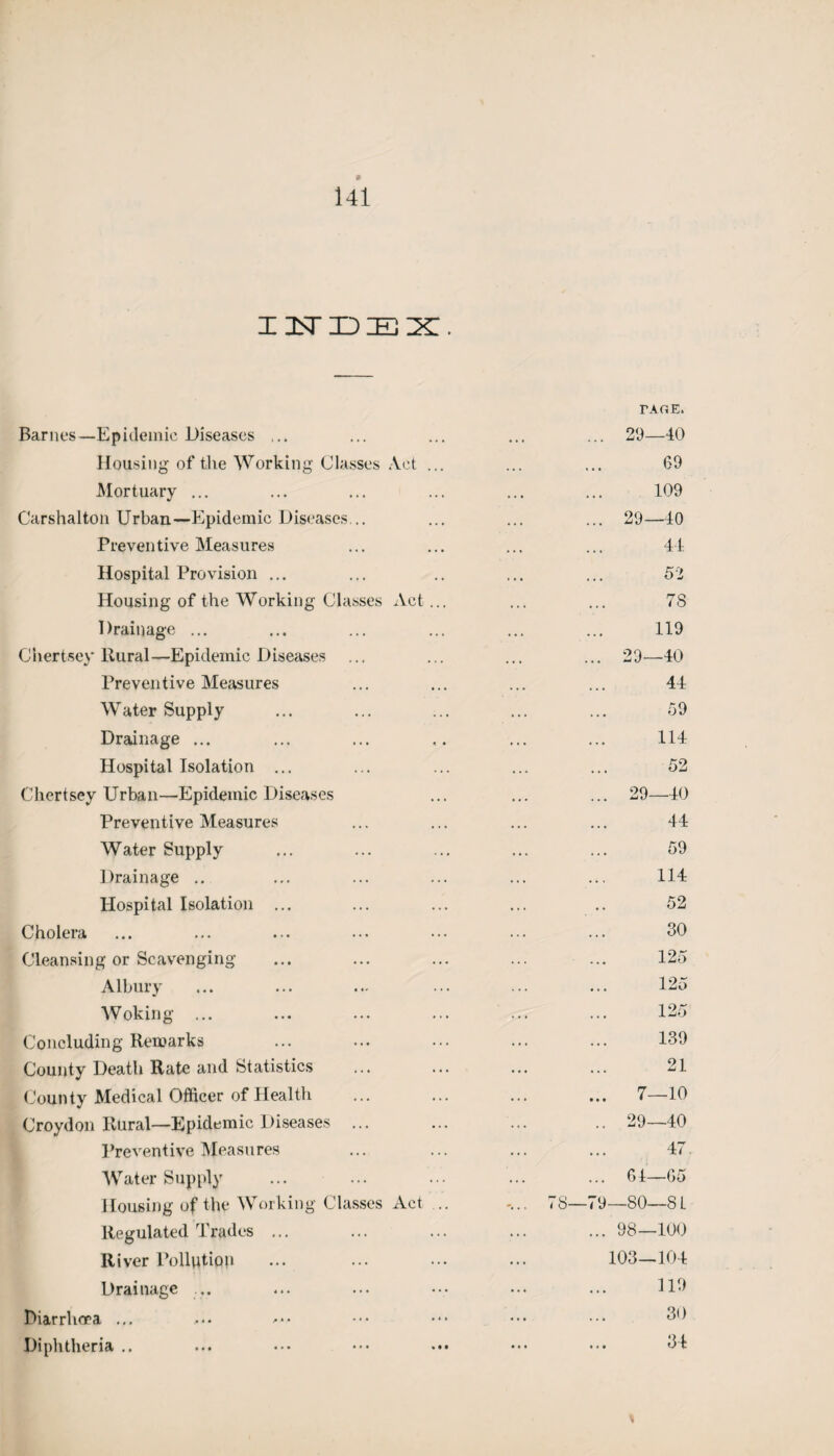 I 2sT ID IE X . Barnes—Epidemic Diseases ... Housing of tlie Working Classes Act . Mortuary ... Carshalton Urban—Epidemic Diseases... Preventive Measures Hospital Provision ... Housing of the Working Classes Act. Drainage ... Chertsey Rural—Epidemic Diseases Preventive Measures Water Supply Drainage ... Hospital Isolation ... Chertsey Urban—Epidemic Diseases Preventive Measures Water Supply Drainage .. Hospital Isolation ... Cholera Cleansing or Scavenging Albury Woking ... Concluding Remarks County Death Rate and Statistics County Medical Officer of Health Croydon Rural—Epidemic Diseases ... Preventive Measures Water Supply Housing of the Working Classes xYct Regulated Trades ... River Pollution Drainage ... Diarrhoea ... Diphtheria .. PAGE. 29—40 69 109 29—40 44 52 7S 119 29—40 44 59 114 52 ... 29—40 44 59 114 52 30 125 125 125 139 21 ... 7—10 .. 29—40 47 ... 61—65 78—79—80—8 L ... 98—100 103—104 119 30 34