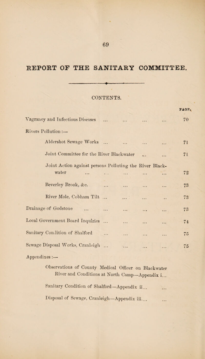 REPORT OF THE SANITARY COMMITTEE. --—--4--*- CONTENTS. PAGFa Vagrancy and Infectious Diseases ... ... ... ... 70 Rivers Pollution :— Aldershot Sewage Works ... ... ... ... 71 Joint Committee for the River Black water _ ... 71 Joint Action against persons Polluting the River Black- water ... ... ... ... ... 72 Beverley Brook, &c. ... ... ... ... 73 River Mole, Cobham Tilt ... ... ... .. 73 Drainage of Godstone ... ... ... ... ... 73 Local Government Board Inquiries ... ... ... ... 74 Sanitary Condition of Shalford ... ... ... ... 75 Sewage Disposal Works, Cranleigh ... ... ... ... 75 Appendixes :— Observations of County Medical Officer on Blackwater River and Conditions at North Camp—Appendix i... Sanitary Condition of Shalford—Appendix ii... Disposal of Sewage, Cranleigh—Appendix iii..,.