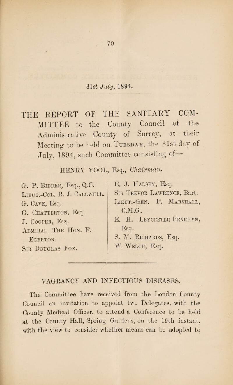 31 st July, 1894. THE REPORT OF THE SANITARY COM¬ MITTEE to the County Council of the Administrative County of Surrey, at their Meeting to be held on Tuesday, the 31st day of Julv, 1894, such Committee consisting of— •J J ' HENRY YOOL, Esq., Chairman. G. P. Bidder, Esq., Q.C. Lieut.-Col. R. J. Callwell. Gr. Cave, Esq. G. Chatterton, Esq. J. Cooper, Esq. Admiral The Hon. F. Egerton. Sir Douglas Fox. E. J. Halsey, Esq. Sir Trevor Lawrence, Bart. Lieut.-Gen. F. Marshall, C.M.Gr. E. H. Leycester Penriiyn, Esq. S. M. Richards, Esq. W. Welch, Esq. VAGRANCY AND INFECTIOUS DISEASES. The Committee have received from the London County Council an invitation to appoint two Delegates, with the County Medical Officer, to attend a Conference to be held at the County Hall, Spring Gardens, on the 19th instant, with the view to consider whether means can be adopted to