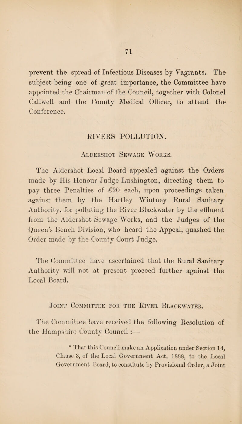 prevent the spread of Infectious Diseases by Vagrants. The subject being one of great importance, the Committee have appointed the Chairman of the Council, together with Colonel Callwell and the County Medical Officer, to attend the Conference. RIVERS POLLUTION. Aldershot Sewage Works. The Aldershot Local Board appealed against the Orders made by His Honour Judge Lushington, directing them to pay three Penalties of £20 each, upon proceedings taken against them by the Hartley Wintney Rural Sanitary Authority, for polluting the River Blackwater by the effluent from the Aldershot Sewage Works, and the Judges of the Queen’s Bench Division, who heard the Appeal, quashed the Order made by the County Court Judge. The Committee have ascertained that the Rural Sanitary Authority will not at present proceed further against the Local Board. Joint Committee for the River Blackwater. The Committee have received the following Resolution of the Hampshire County Council :— “ That this Council make an Application under Section 14, Clause 3, of the Local Government Act, 1888, to the Local Government Board, to constitute by Provisional Order, a Joint