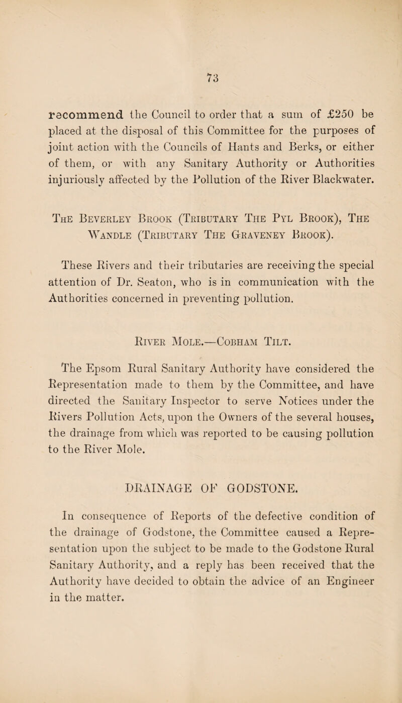 recommend the Council to order that a sum of £250 be placed at the disposal of this Committee for the purposes of joint action with the Councils of Hants and Berks, or either of them, or with any Sanitary Authority or Authorities injuriously affected by the Pollution of the River Blackwater. The Beverley Brook (Tributary The Pyl Brook), The Wandle (Tributary The Graveney Brook). These Rivers and their tributaries are receiving the special attention of Dr. Seaton, who is in communication with the Authorities concerned in preventing pollution. River Mole.—Cobham Tilt. The Epsom Rural Sanitary Authority have considered the Representation made to them by the Committee, and have directed the Sanitary Inspector to serve Notices under the Rivers Pollution Acts, upon the Owners of the several houses, the drainage from which was reported to be causing pollution to the River Mole. DRAINAGE OF GODSTONE. In consequence of Reports of the defective condition of the drainage of Godstone, the Committee caused a Repre¬ sentation upon the subject to be made to the Godstone Rural Sanitary Authority, and a reply has been received that the Authority have decided to obtain the advice of an Engineer in the matter.