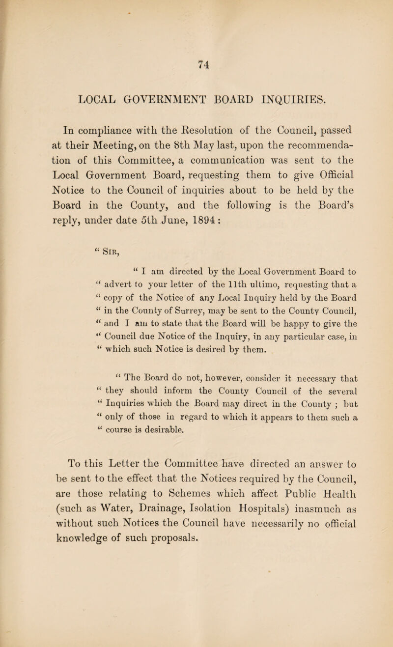 LOCAL GOVERNMENT BOARD INQUIRIES. In compliance with the Resolution of the Council, passed at their Meeting, on the 8th May last, upon the recommenda¬ tion of this Committee, a communication was sent to the Local Government Board, requesting them to give Official Notice to the Council of inquiries about to be held by the Board in the County, and the following is the Board’s reply, under date 5th June, 1894: “ Sir, “ I am directed by the Local Government Board to “ advert to your letter of the 11th ultimo, requesting that a “ copy of the Notice of any Local Inquiry held by the Board “ in the County of Surrey, may be sent to the County Council, “ and I am to state that the Board will be happy to give the “ Council due Notice of the Inquiry, in any particular case, in “ which such Notice is desired by them. “ The Board do not, however, consider it necessary that “ they should inform the County Council of the several “ Inquiries which the Board may direct in the County ; but “ only of those in regard to which it appears to them such a “ course is desirable. To this Letter the Committee have directed an answer to be sent to the effect that the Notices required by the Council, are those relating to Schemes which affect Public Health (such as Water, Drainage, Isolation Hospitals) inasmuch as without such Notices the Council have necessarily no official knowledge of such proposals.