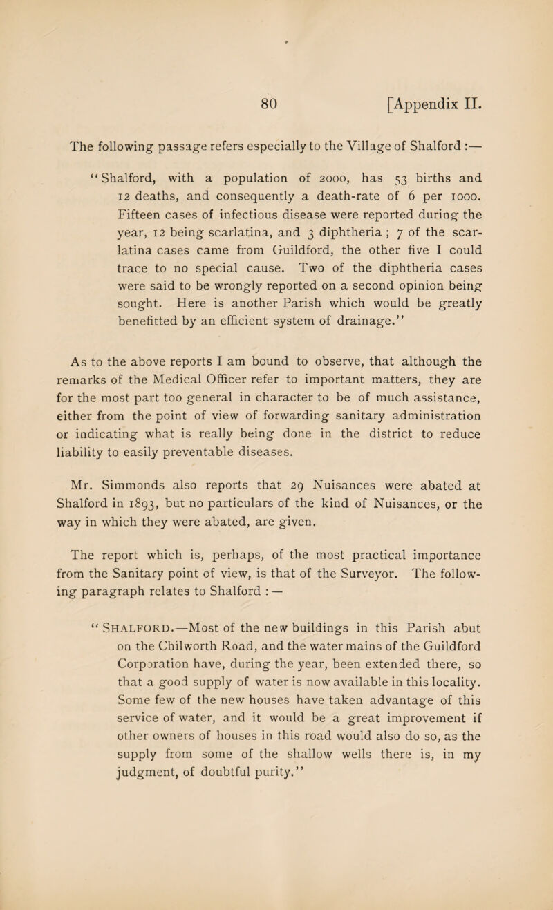 The following passage refers especially to the Village of Shalford :— “ Shalford, with a population of 2000, has 53 births and 12 deaths, and consequently a death-rate of 6 per 1000. Fifteen cases of infectious disease were reported during the year, 12 being scarlatina, and 3 diphtheria ; 7 of the scar¬ latina cases came from Guildford, the other five I could trace to no special cause. Two of the diphtheria cases were said to be wrongly reported on a second opinion being sought. Here is another Parish which would be greatly benefitted by an efficient system of drainage.” As to the above reports I am bound to observe, that although the remarks of the Medical Officer refer to important matters, they are for the most part too general in character to be of much assistance, either from the point of view of forwarding sanitary administration or indicating what is really being done in the district to reduce liability to easily preventable diseases. Mr. Simmonds also reports that 29 Nuisances were abated at Shalford in 1893, but no particulars of the kind of Nuisances, or the way in which they were abated, are given. The report which is, perhaps, of the most practical importance from the Sanitary point of view, is that of the Surveyor. The follow¬ ing paragraph relates to Shalford : — “ Shalford.—Most of the new buildings in this Parish abut on the Chilworth Road, and the water mains of the Guildford Corporation have, during the year, been extended there, so that a good supply of water is now available in this locality. Some few of the new houses have taken advantage of this service of water, and it would be a great improvement if other owners of houses in this road would also do so, as the supply from some of the shallow wells there is, in my judgment, of doubtful purity.”