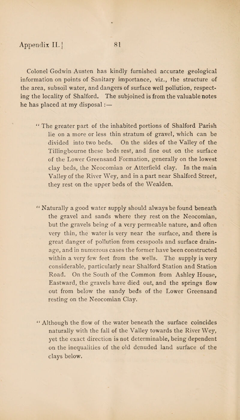 Colonel Godwin Austen has kindly furnished accurate geological information on points of Sanitary importance, viz., the structure of the area, subsoil water, and dangers of surface well pollution, respect¬ ing the locality of Shalford. The subjoined is from the valuable notes he has placed at my disposal :— “ The greater part of the inhabited portions of Shalford Parish lie on a more or less thin stratum of gravel, which can be divided into two beds. On the sides of the Valley of the Tillingbourne these beds rest, and fine out on the surface of the Lower Greensand Formation, generally on the lowest clay beds, the Neocomian or Atterfield clay. In the main Valley of the River Wey, and in apart near Shalford Street, they rest on the upper beds of the Wealden. “ Naturally a good water supply should always be found beneath the gravel and sands where they rest on the Neocomian, but the gravels being of a very permeable nature, and often very thin, the water is very near the surface, and there is great danger of pollution from cesspools and surface drain¬ age, and in numerous cases the former have been constructed within a very few feet from the wells. The supply is very considerable, particularly near Shalford Station and Station Road. On the South of the Common from Ashley House, Eastward, the gravels have died out, and the springs flow out from below the sandy beds of the Lower Greensand resting on the Neocomian Clay. “ Although the flow of the water beneath the surface coincides naturally with the fall of the Valley towards the River Wey, yet the exact direction is not determinable, being dependent on the inequalities of the old denuded land surface of the clays below.