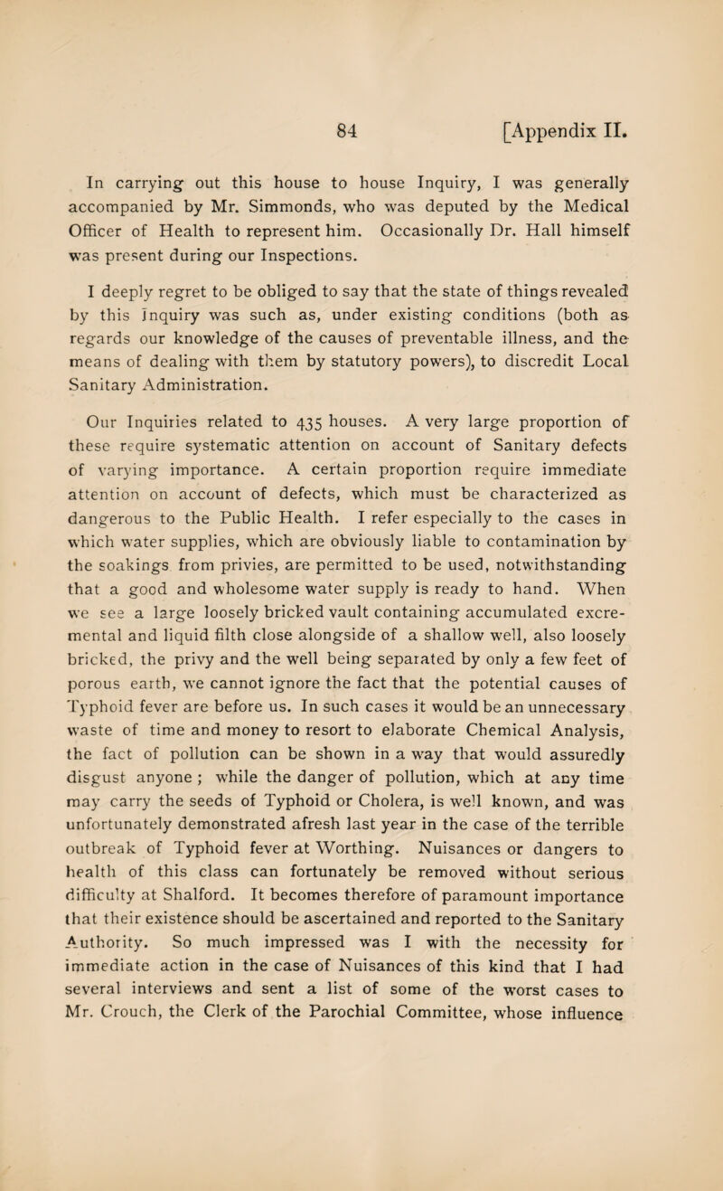 In carrying out this house to house Inquiry, I was generally accompanied by Mr. Simmonds, who was deputed by the Medical Officer of Health to represent him. Occasionally Dr. Hall himself was present during our Inspections. I deeply regret to be obliged to say that the state of things revealed by this Inquiry was such as, under existing conditions (both as regards our knowledge of the causes of preventable illness, and the means of dealing with them by statutory powers), to discredit Local Sanitary Administration. Our Inquiries related to 435 houses. A very large proportion of these require systematic attention on account of Sanitary defects of varying importance. A certain proportion require immediate attention on account of defects, which must be characterized as dangerous to the Public Health. I refer especially to the cases in which water supplies, which are obviously liable to contamination by the soakings from privies, are permitted to be used, notwithstanding that a good and wholesome water supply is ready to hand. When we see a large loosely bricked vault containing accumulated excre- mental and liquid filth close alongside of a shallow well, also loosely bricked, the privy and the well being separated by only a few feet of porous earth, we cannot ignore the fact that the potential causes of Typhoid fever are before us. In such cases it would be an unnecessary waste of time and money to resort to elaborate Chemical Analysis, the fact of pollution can be shown in a way that would assuredly disgust anyone ; while the danger of pollution, which at any time may carry the seeds of Typhoid or Cholera, is well known, and was unfortunately demonstrated afresh last year in the case of the terrible outbreak of Typhoid fever at Worthing. Nuisances or dangers to health of this class can fortunately be removed without serious difficulty at Shalford. It becomes therefore of paramount importance that their existence should be ascertained and reported to the Sanitary Authority. So much impressed was I with the necessity for immediate action in the case of Nuisances of this kind that I had several interviews and sent a list of some of the wrorst cases to Mr. Crouch, the Clerk of the Parochial Committee, whose influence