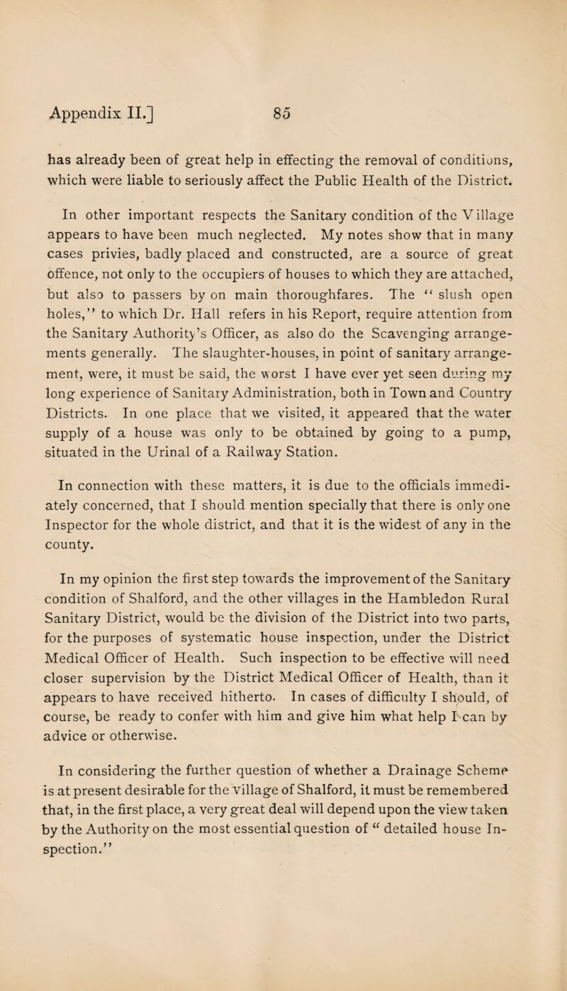 has already been of great help in effecting the removal of conditions, which were liable to seriously affect the Public Health of the District. In other important respects the Sanitary condition of the Village appears to have been much neglected. My notes show that in many cases privies, badly placed and constructed, are a source of great offence, not only to the occupiers of houses to which they are attached, but also to passers by on main thoroughfares. The “ slush open holes,” to which Dr. Hall refers in his R.eport, require attention from the Sanitary Authority’s Officer, as also do the Scavenging arrange¬ ments generally. The slaughter-houses, in point of sanitary arrange¬ ment, were, it must be said, the w orst I have ever yet seen during my long experience of Sanitary Administration, both in Town and Country Districts. In one place that we visited, it appeared that the water supply of a house was only to be obtained by going to a pump, situated in the Urinal of a Railway Station. In connection with these matters, it is due to the officials immedi¬ ately concerned, that I should mention specially that there is only one Inspector for the whole district, and that it is the widest of any in the county. In my opinion the first step towards the improvement of the Sanitary condition of Shalford, and the other villages in the Hambledon Rural Sanitary District, would be the division of Ihe District into two parts, for the purposes of systematic house inspection, under the District Medical Officer of Health. Such inspection to be effective wall need closer supervision by the District Medical Officer of Health, than it appears to have received hitherto. In cases of difficulty I should, of course, be ready to confer with him and give him what help Dean by advice or otherwise. In considering the further question of whether a Drainage Scheme is at present desirable for the village of Shalford, it must be remembered that, in the first place, a very great deal will depend upon the view taken by the Authority on the most essential question of “ detailed house In¬ spection.”