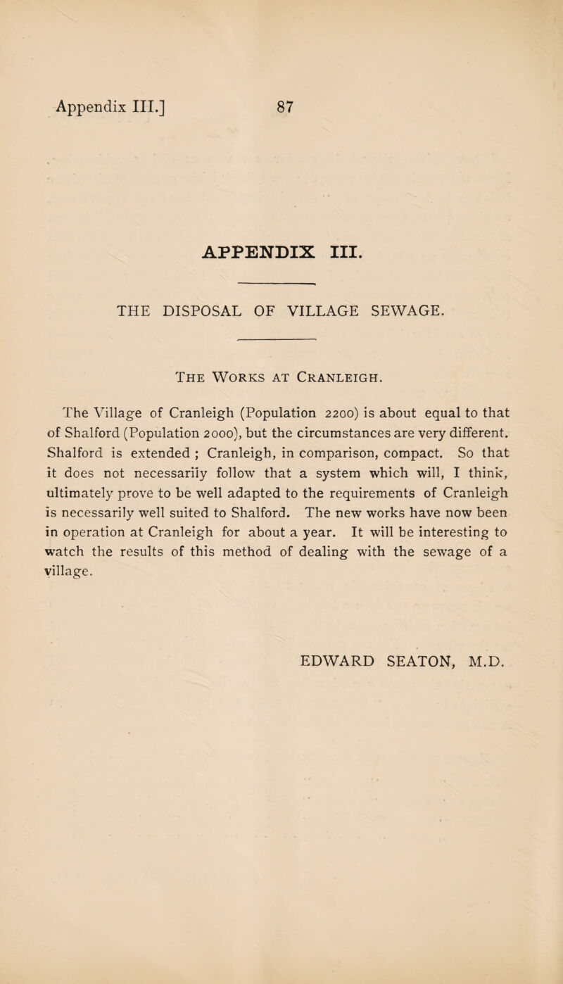 APPENDIX III. THE DISPOSAL OF VILLAGE SEWAGE. The Works at Cranleigh. The Village of Cranleigh (Population 2200) is about equal to that of Shalford (Population 2000), but the circumstances are very different. Shalford is extended ; Cranleigh, in comparison, compact. So that it does not necessarily follow that a system which will, I think, ultimately prove to be well adapted to the requirements of Cranleigh is necessarily well suited to Shalford. The new works have now been in operation at Cranleigh for about a year. It will be interesting to watch the results of this method of dealing with the sewage of a village.
