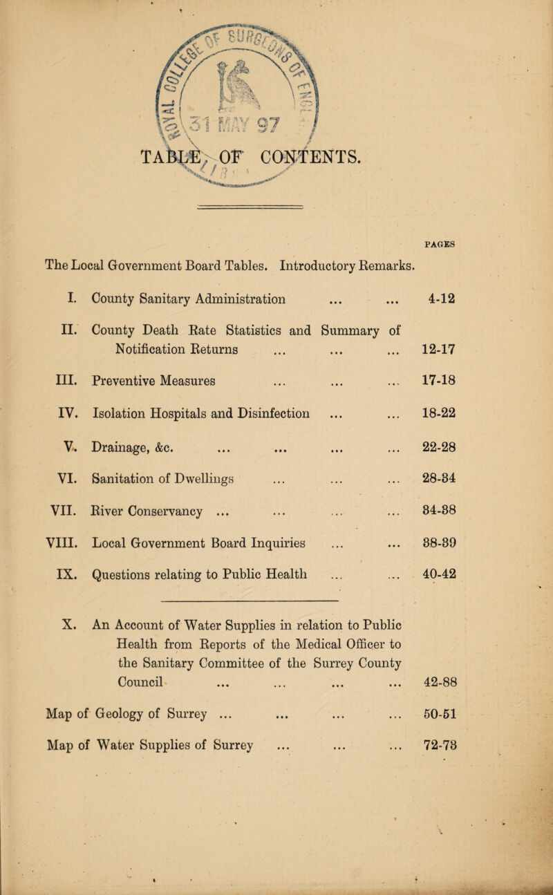 PAGES The Local Government Board Tables. Introductory Remarks. I. County Sanitary Administration ... ... 4-12 II. County Death Rate Statistics and Summary of Notification Returns ... ... ... 12-17 III. Preventive Measures ... ... ... 17-18 IV. Isolation Hospitals and Disinfection ... ... 18-22 V- Drainage, &c. ... ... ... ... 22-28 VI. Sanitation of Dwellings ... ... ... 28-34 VII. River Conservancy ... ... ... ... 34-38 VIII. Local Government Board Inquiries ... ... 38-39 IX. Questions relating to Public Health ... ... 40-42 X. An Account of Water Supplies in relation to Public Health from Reports of the Medical Officer to the Sanitary Committee of the Surrey County Council ... ... ... ... 42-88 Map of Geology of Surrey ... ... ... ... 50-51 Map of Water Supplies of Surrey • • • • • • • • • 72-73