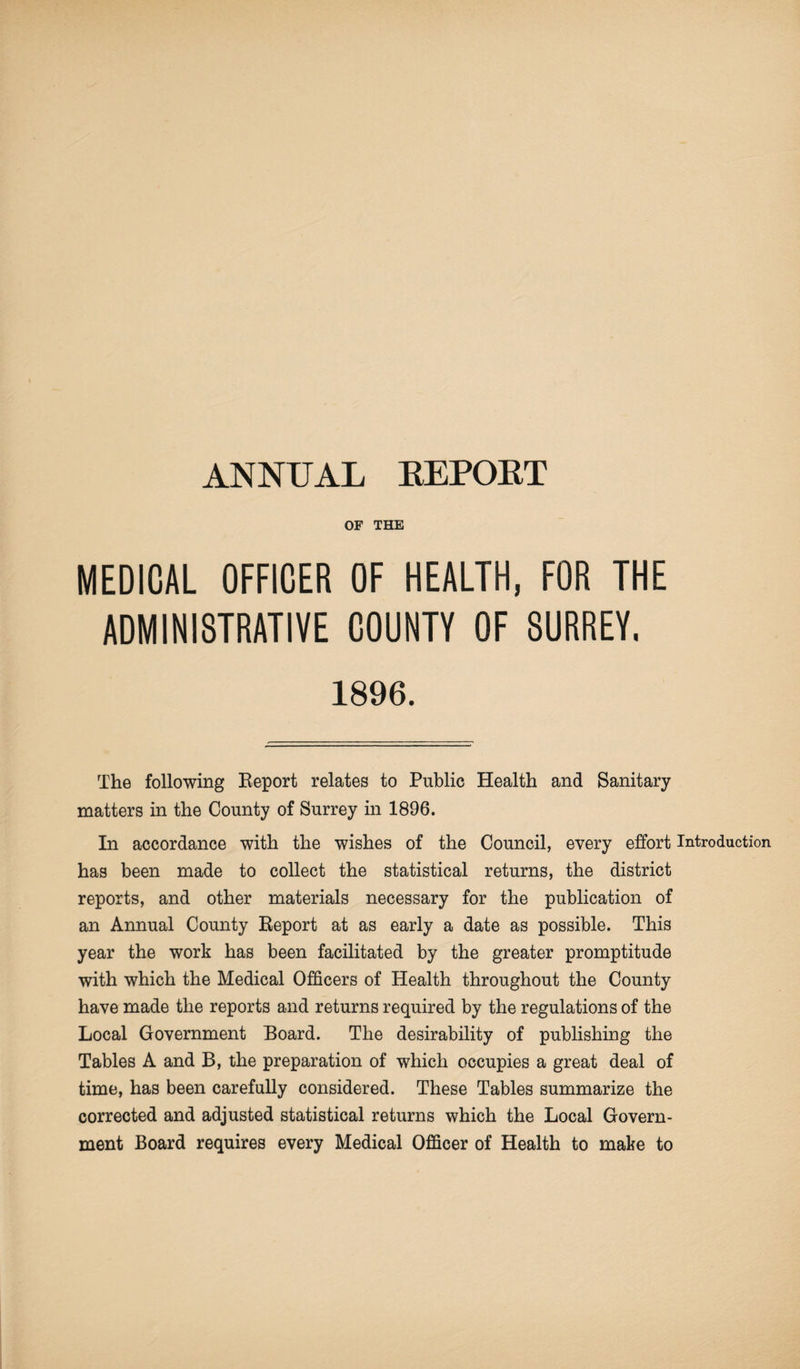 ANNUAL REPOET OF THE MEDICAL OFFICER OF HEALTH, FOR THE ADMINISTRATIVE COUNTY OF SURREY, 1896. The following Report relates to Public Health and Sanitary matters in the County of Surrey in 1896. In accordance with the wishes of the Council, every effort Introduction has been made to collect the statistical returns, the district reports, and other materials necessary for the publication of an Annual County Report at as early a date as possible. This year the work has been facilitated by the greater promptitude with which the Medical Officers of Health throughout the County have made the reports and returns required by the regulations of the Local Government Board. The desirability of publishing the Tables A and B, the preparation of which occupies a great deal of time, has been carefully considered. These Tables summarize the corrected and adjusted statistical returns which the Local Govern¬ ment Board requires every Medical Officer of Health to make to