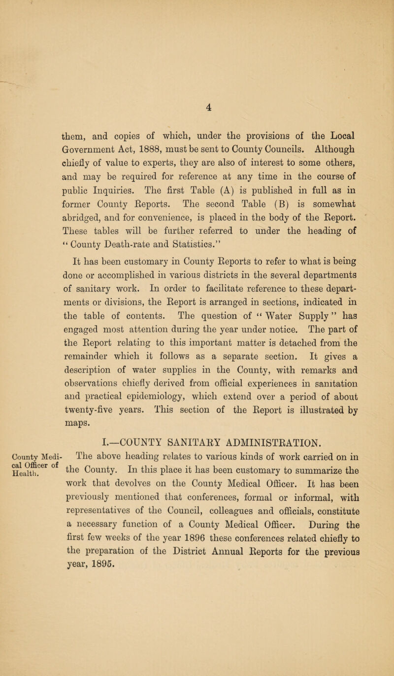County Medi cal Officer of Health. them, and copies of which, under the provisions of the Local Government Act, 1888, must be sent to County Councils. Although chiefly of value to experts, they are also of interest to some others, and may be required for reference at any time in the course of public Inquiries. The first Table (A) is published in full as in former County Reports. The second Table (B) is somewhat abridged, and for convenience, is placed in the body of the Report. These tables will be further referred to under the heading of “ County Death-rate and Statistics.” It has been customary in County Reports to refer to what is being done or accomplished in various districts in the several departments of sanitary work. In order to facilitate reference to these depart¬ ments or divisions, the Report is arranged in sections, indicated in the table of contents. The question of “ Water Supply ” has engaged most attention during the year under notice. The part of the Report relating to this important matter is detached from the remainder which it follows as a separate section. It gives a description of water supplies in the County, with remarks and observations chiefly derived from official experiences in sanitation and practical epidemiology, which extend over a period of about twenty-five years. This section of the Report is illustrated by maps. I.—COUNTY SANITARY ADMINISTRATION. The above heading relates to various kinds of work carried on in the County. In this place it has been customary to summarize the work that devolves on the County Medical Officer. It has been previously mentioned that conferences, formal or informal, with representatives of the Council, colleagues and officials, constitute a necessary function of a County Medical Officer. During the first few weeks of the year 1896 these conferences related chiefly to the preparation of the District Annual Reports for the previous year, 1895.
