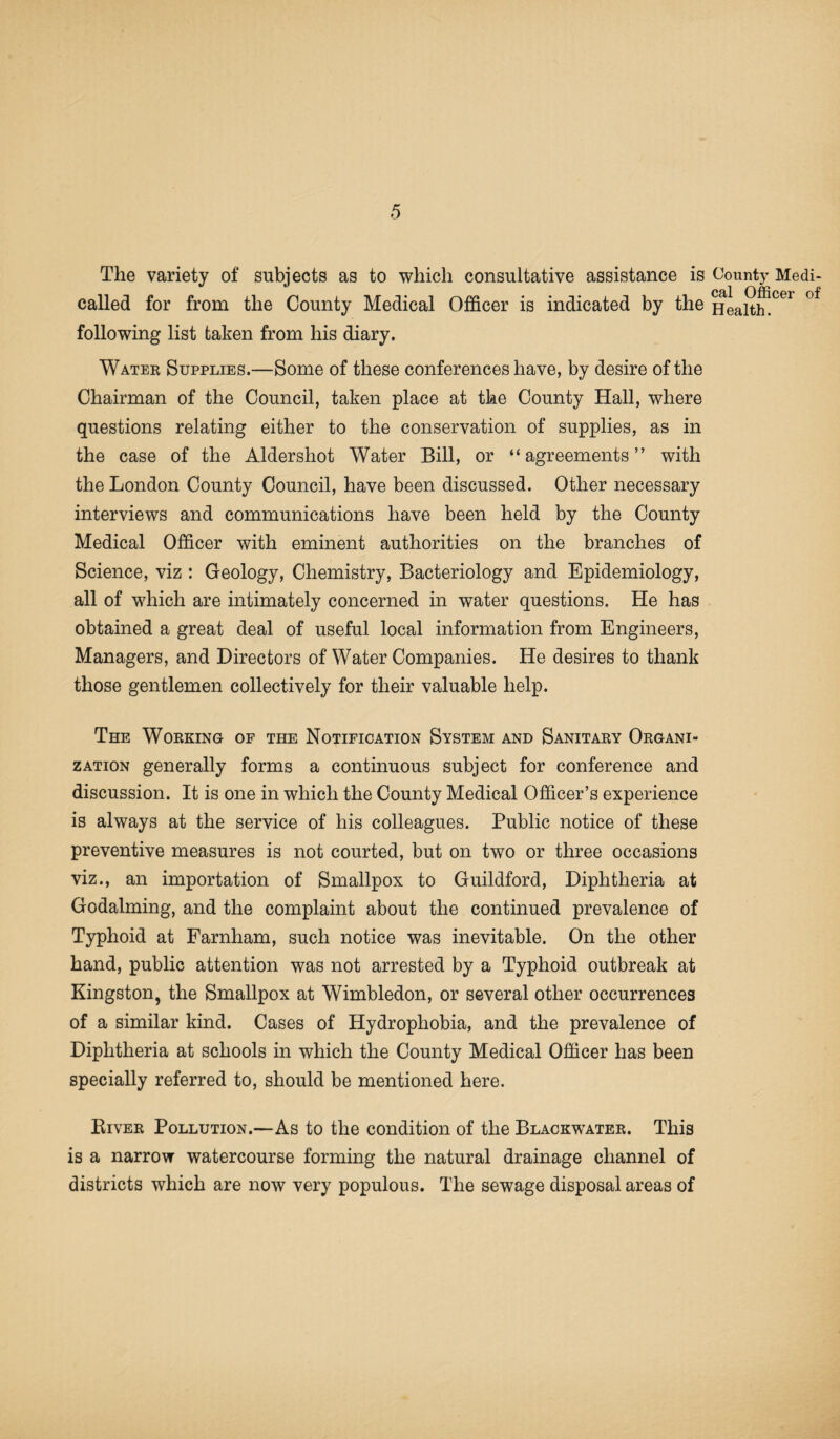 The variety of subjects as to which consultative assistance is called for from the County Medical Officer is indicated by the following list taken from his diary. Water Supplies.—Some of these conferences have, by desire of the Chairman of the Council, taken place at the County Hall, where questions relating either to the conservation of supplies, as in the case of the Aldershot Water Bill, or “agreements” with the London County Council, have been discussed. Other necessary interviews and communications have been held by the County Medical Officer with eminent authorities on the branches of Science, viz : Geology, Chemistry, Bacteriology and Epidemiology, all of which are intimately concerned in water questions. He has obtained a great deal of useful local information from Engineers, Managers, and Directors of Water Companies. He desires to thank those gentlemen collectively for their valuable help. The Working of the Notification System and Sanitary Organi¬ zation generally forms a continuous subject for conference and discussion. It is one in which the County Medical Officer’s experience is always at the service of his colleagues. Public notice of these preventive measures is not courted, but on two or three occasions viz., an importation of Smallpox to Guildford, Diphtheria at Godaiming, and the complaint about the continued prevalence of Typhoid at Farnham, such notice was inevitable. On the other hand, public attention was not arrested by a Typhoid outbreak at Kingston, the Smallpox at Wimbledon, or several other occurrences of a similar kind. Cases of Hydrophobia, and the prevalence of Diphtheria at schools in which the County Medical Officer has been specially referred to, should be mentioned here. Biver Pollution.—As to the condition of the Blackwater. This is a narrow watercourse forming the natural drainage channel of districts which are now very populous. The sewage disposal areas of County Medi¬ cal Officer of Health.