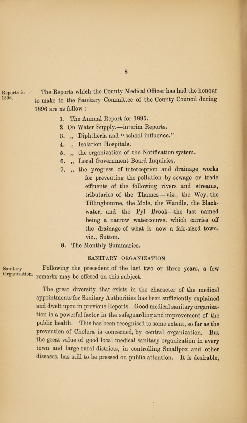 Reports in 1896. Sanitary- Organization. The Reports which the County Medical Officer has had the honour to make to the Sanitary Committee of the County Council during 1896 are as follow : — 1. The Annual Report for 1895. 2 On Water Supply.—interim Reports. 8. ,, Diphtheria and “ school influence.” 4. ,, Isolation Hospitals. 5. ,, the organization of the Notification system. 6. ,, Local Government Board Inquiries. 7. ,, the progress of interception and drainage works for preventing the pollution by sewage or trade effluents of the following rivers and streams, tributaries of the Thames—viz., the Wey, the Tillingbourne, the Mole, the Wandle, the Black- water, and the Pyl Brook—the last named being a narrow watercourse, which carries off the drainage of what is now a fair-sized town, viz., Sutton. 8. The Monthly Summaries. SANITARY ORGANIZATION. Following the precedent of the last two or three years, a few remarks may be offered on this subject. The great diversity that exists in the character of the medical appointments for Sanitary Authorities has been sufficiently explained and dwelt upon in previous Reports. Good medical sanitary organiza¬ tion is a powerful factor in the safeguarding and improvement of the public health. This has been recognised to some extent, so far as the prevention of Cholera is concerned, by central organization. But the great value of good local medical sanitary organization in every town and large rural districts, in controlling Smallpox and other diseases, has still to be pressed on public attention. It is desirable,