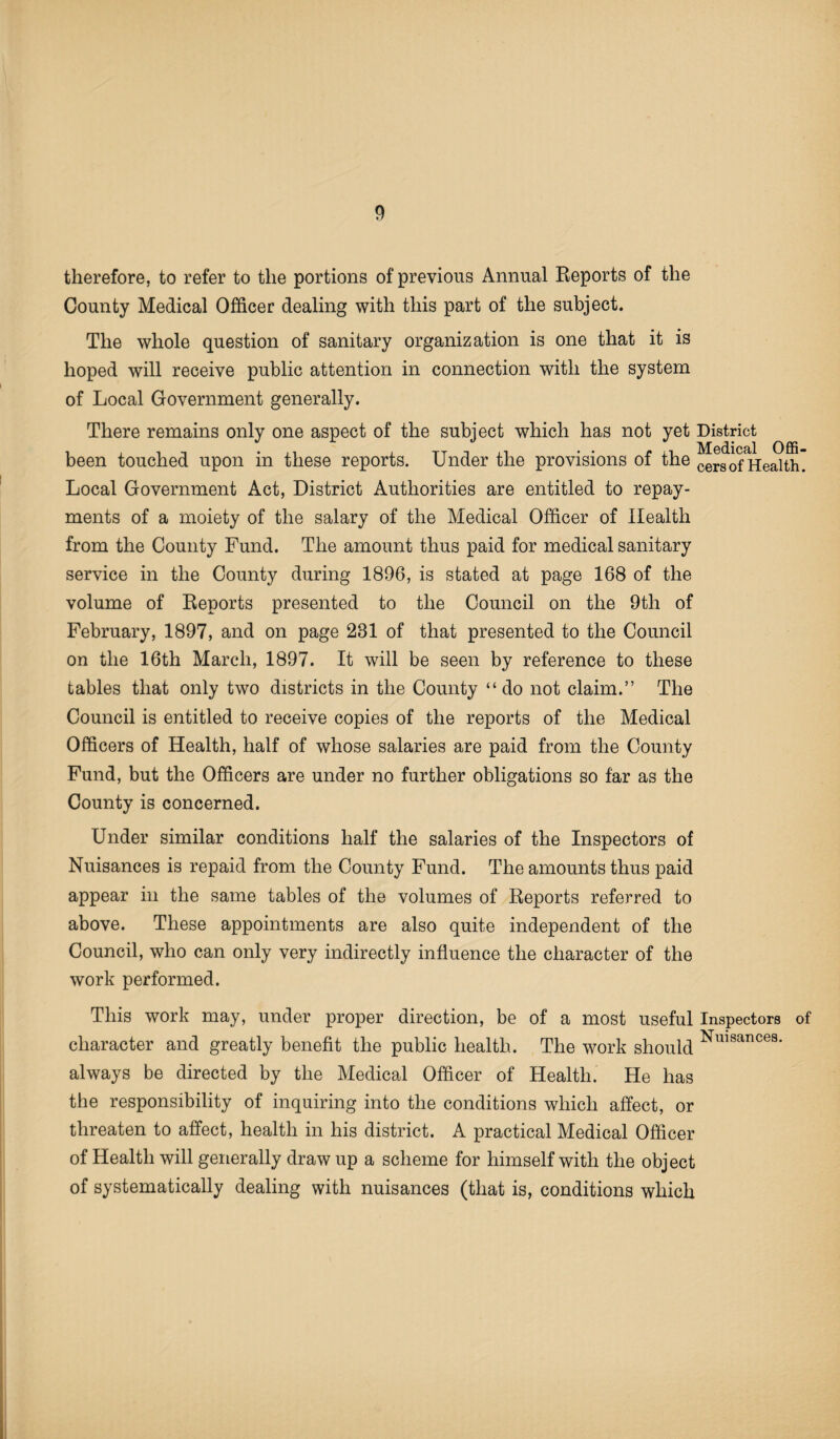 therefore, to refer to the portions of previous Annual Reports of the County Medical Officer dealing with this part of the subject. The whole question of sanitary organization is one that it is hoped will receive public attention in connection with the system of Local Government generally. There remains only one aspect of the subject which has not yet District been touched upon in these reports. Under the provisions of the cers of Health Local Government Act, District Authorities are entitled to repay¬ ments of a moiety of the salary of the Medical Officer of Health from the County Fund. The amount thus paid for medical sanitary service in the County during 1896, is stated at page 168 of the volume of Reports presented to the Council on the 9th of February, 1897, and on page 281 of that presented to the Council on the 16th March, 1897. It will be seen by reference to these tables that only two districts in the County “do not claim.” The Council is entitled to receive copies of the reports of the Medical Officers of Health, half of whose salaries are paid from the County Fund, but the Officers are under no further obligations so far as the County is concerned. Under similar conditions half the salaries of the Inspectors of Nuisances is repaid from the County Fund. The amounts thus paid appear in the same tables of the volumes of Reports referred to above. These appointments are also quite independent of the Council, who can only very indirectly influence the character of the work performed. This work may, under proper direction, be of a most useful Inspectors of character and greatly benefit the public health. The work should Nlllsances- always be directed by the Medical Officer of Health. He has the responsibility of inquiring into the conditions which affect, or threaten to affect, health in his district. A practical Medical Officer of Health will generally draw up a scheme for himself with the object of systematically dealing with nuisances (that is, conditions which