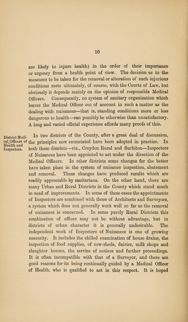 District Medi¬ cal Officers of <4* Health and Inspectors. are likely to injure health) in the order of their importance or urgency from a health point of view. The decision as to the measures to be taken for the removal or alteration of such injurious conditions rests ultimately, of course, with the Courts of Law, but obviously it depends mainly on the opinion of responsible Medical Officers. Consequently, no system of sanitary organization which leaves the Medical Officer out of account in such a matter as the dealing with nuisances—that is, standing conditions more or less dangerous to health—can possibly be otherwise than unsatisfactory. A long and varied official experience affords many proofs of this. In two districts of the County, after a great deal of discussion, the principles now enunciated have been adopted in practice. In both these districts—viz., Croydon Rural and Surbiton—Inspectors of Nuisances have been appointed to act under the direction of the Medical Officers. In other districts some changes for the better have taken place in the system of nuisance inspection, abatement and removal. These changes have produced results which are readily appreciable by sanitarians. On the other hand, there are many Urban and Rural Districts in the County which stand much in need of improvements. In some of these cases the appointments of Inspectors are combined with those of Architects and Surveyors, a system which does not generally work well so far as the removal of nuisances is concerned. In some purely Rural Districts this combination of offices may not be without advantage, but in districts of urban character it is generally undesirable. The independent work of Inspectors of Nuisances is one of growing necessity. It includes the skilled examination of house drains, the inspection of food supplies, of cow-sheds, dairies, milk shops and slaughter houses, the service of notices and further proceedings. It is often incompatible with that of a Surveyor, and there are good reasons for its being continually guided by a Medical Officer of Health, who is qualified to act in this respect. It is hoped