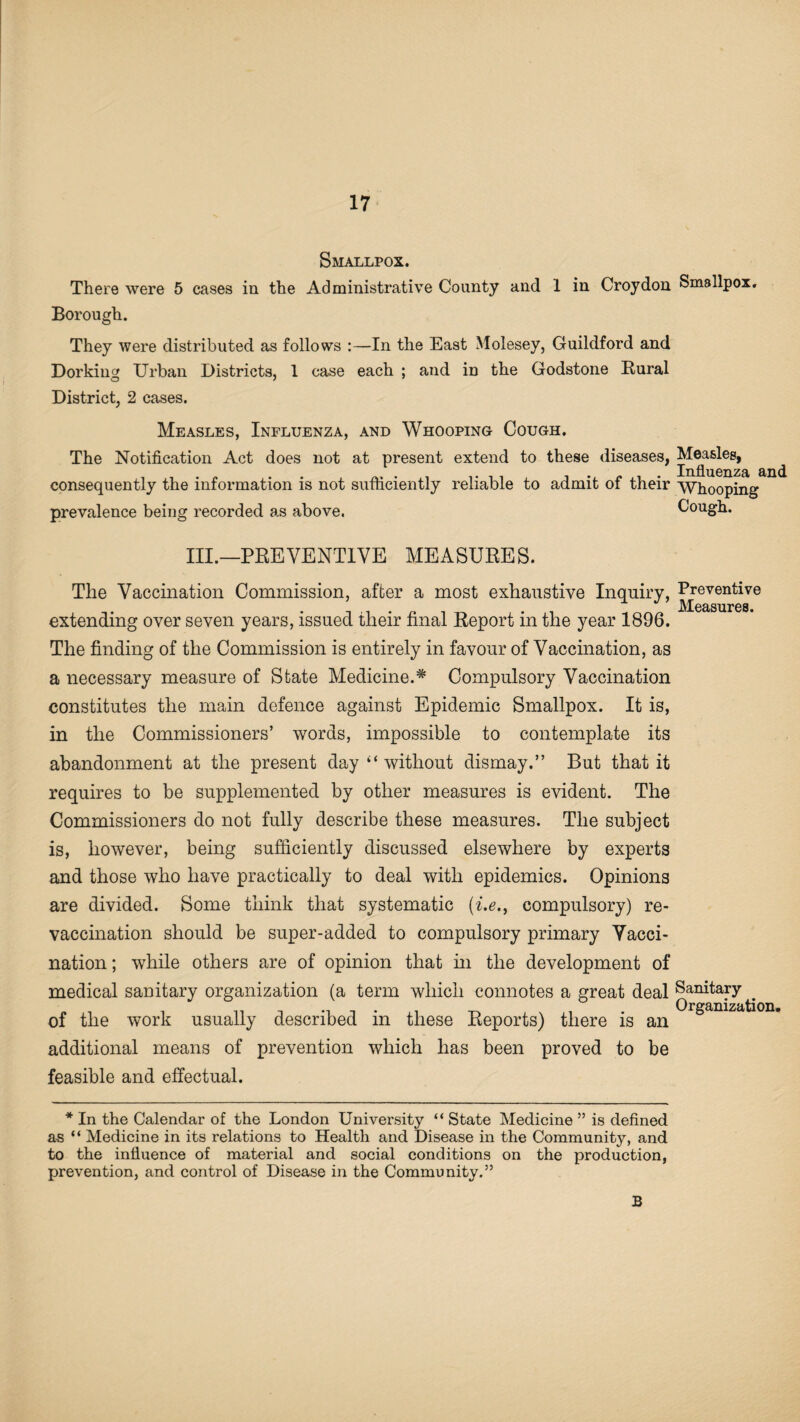 Smallpox. There were 5 eases in the Administrative County and 1 in Croydon Smallpox. Borough. They were distributed as follows :—In the East Molesey, Guildford and Dorking Urban Districts, 1 case each ; and in the Godstone Rural District, 2 cases. Measles, Influenza, and Whooping Cough. The Notification Act does not at present extend to these diseases, Measles, ^ consequently the information is not sufficiently reliable to admit of their Whooping prevalence being recorded as above. Cough. III.—PREVENTIVE MEASURES. The Vaccination Commission, after a most exhaustive Inquiry, Preventive JVXOcLSPlX’CS extending over seven years, issued their final Report in the year 1896. The finding of the Commission is entirely in favour of Vaccination, as a necessary measure of State Medicine.* Compulsory Vaccination constitutes the main defence against Epidemic Smallpox. It is, in the Commissioners’ words, impossible to contemplate its abandonment at the present day‘‘without dismay.” But that it requires to be supplemented by other measures is evident. The Commissioners do not fully describe these measures. The subject is, however, being sufficiently discussed elsewhere by experts and those who have practically to deal with epidemics. Opinions are divided. Some think that systematic (i.e,9 compulsory) re¬ vaccination should be super-added to compulsory primary Vacci¬ nation ; while others are of opinion that in the development of medical sanitary organization (a term which connotes a great deal Sanitary Organization. of the work usually described m these Reports) there is an additional means of prevention which has been proved to be feasible and effectual. * In the Calendar of the London University “ State Medicine ” is defined as “ Medicine in its relations to Health and Disease in the Community, and to the influence of material and social conditions on the production, prevention, and control of Disease in the Community.55 B