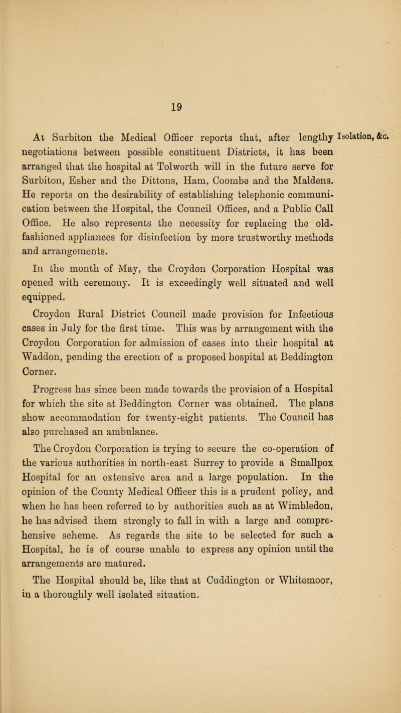 At Surbiton the Medical Officer reports that, after lengthy Isolation, &c. negotiations between possible constituent Districts, it has been arranged that the hospital at Tolworth will in the future serve for Surbiton, Esher and the Dittons, Ham, Coombe and the Maidens. He reports on the desirability of establishing telephonic communi¬ cation between the Hospital, the Council Offices, and a Public Call Office. He also represents the necessity for replacing the old- fashioned appliances for disinfection by more trustworthy methods and arrangements. In the month of May, the Croydon Corporation Hospital was opened with ceremony. It is exceedingly well situated and well equipped. Croydon Rural District Council made provision for Infectious cases in July for the first time. This was by arrangement with the Croydon Corporation for admission of cases into their hospital at Waddon, pending the erection of a proposed hospital at Beddington Corner. Progress has since been made towards the provision of a Hospital for which the site at Beddington Corner was obtained. The plans show accommodation for twenty-eight patients. The Council has also purchased an ambulance. The Croydon Corporation is trying to secure the co-operation of the various authorities in north-east Surrey to provide a Smallpox Hospital for an extensive area and a large population. In the opinion of the County Medical Officer this is a prudent policy, and when he has been referred to by authorities such as at Wimbledon, he has advised them strongly to fall in with a large and compre¬ hensive scheme. As regards the site to be selected for such a Hospital, he is of course unable to express any opinion until the arrangements are matured. The Hospital should be, like that at Cuddington or Whitemoor, in a thoroughly well isolated situation.