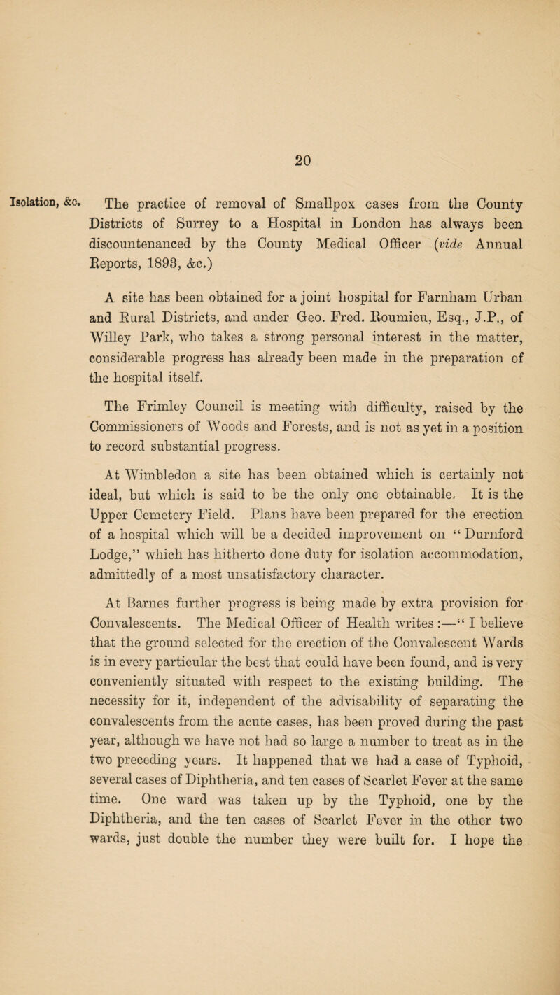 Isolation, &c, The practice of removal of Smallpox cases from the County Districts of Surrey to a Hospital in London has always been discountenanced by the County Medical Officer (vide Annual Reports, 1893, &c.) A site has been obtained for a joint hospital for Farnham Urban and Rural Districts, and under Geo. Fred. Roumieu, Esq., J.P., of Willey Park, who takes a strong personal interest in the matter, considerable progress has already been made in the preparation of the hospital itself. The Frimley Council is meeting with difficulty, raised by the Commissioners of Woods and Forests, and is not as yet in a position to record substantial progress. At Wimbledon a site has been obtained which is certainly not ideal, but which is said to be the only one obtainable. It is the Upper Cemetery Field. Plans have been prepared for the erection of a hospital which will be a decided improvement on “ Durnford Lodge,” which has hitherto done duty for isolation accommodation, admittedly of a most unsatisfactory character. At Barnes further progress is being made by extra provision for Convalescents. The Medical Officer of Health writes :—“ I believe that the ground selected for the erection of the Convalescent Wards is in every particular the best that could have been found, and is very conveniently situated with respect to the existing building. The necessity for it, independent of the advisability of separating the convalescents from the acute cases, has been proved during the past year, although we have not had so large a number to treat as in the two preceding years. It happened that we had a case of Typhoid, several cases of Diphtheria, and ten cases of Scarlet Fever at the same time. One ward was taken up by the Typhoid, one by the Diphtheria, and the ten cases of Scarlet Fever in the other two wards, just double the number they were built for. I hope the
