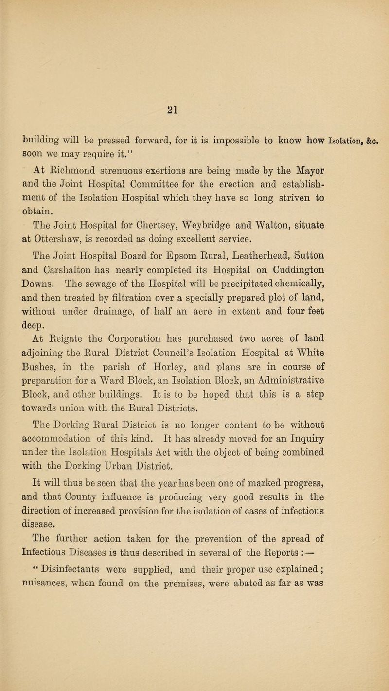 building will be pressed forward, for it is impossible to know how Isolation, &c. soon we may require it.” At Richmond strenuous exertions are being made by the Mayor and the Joint Hospital Committee for the erection and establish¬ ment of the Isolation Hospital which they have so long striven to obtain. The Joint Hospital for Chertsey, Weybridge and Walton, situate at Ottershaw, is recorded as doing excellent service. The Joint Hospital Board for Epsom Rural, Leatherhead, Sutton and Carshalton has nearly completed its Hospital on Cuddington Downs. The sewage of the Hospital will be precipitated chemically, and then treated by filtration over a specially prepared plot of land, without under drainage, of half an acre in extent and four feet deep. At Reigate the Corporation has purchased two acres of land adjoining the Rural District Council’s Isolation Hospital at White Bushes, in the parish of Horley, and plans are in course of preparation for a Ward Block, an Isolation Block, an Administrative Block, and other buildings. It is to be hoped that this is a step towards union with the Rural Districts. The Dorking Rural District is no longer content to be without accommodation of this kind. It has already moved for an Inquiry under the Isolation Hospitals Act with the object of being combined with the Dorking Urban District. It will thus be seen that the year has been one of marked progress, and that County influence is producing very good results in the direction of increased provision for the isolation of cases of infectious disease. The further action taken for the prevention of the spread of Infectious Diseases is thus described in several of the Reports :— “ Disinfectants were supplied, and their proper use explained ; nuisances, when found on the premises, were abated as far as was
