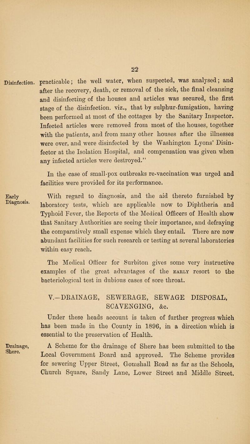 Disinfection. Early Diagnosis. Drainage, Shere. practicable; the well water, when suspected, was analysed; and after the recovery, death, or removal of the sick, the final cleansing and disinfecting of the houses and articles was secured, the first stage of the disinfection, viz., that by sulphur-fumigation, having been performed at most of the cottages by the Sanitary Inspector. Infected articles were removed from most of the houses, together with the patients, and from many other houses after the illnesses were over, and were disinfected by the Washington Lyons’ Disin¬ fector at the Isolation Hospital, and compensation was given when any infected articles were destroyed.” In the case of small-pox outbreaks re-vaccination was urged and facilities were provided for its performance. With regard to diagnosis, and the aid thereto furnished by laboratory tests, which are applicable now to Diphtheria and Typhoid Fever, the Reports of the Medical Officers of Health show that Sanitary Authorities are seeing their importance, and defraying the comparatively small expense which they entail. There are now abundant facilities for such research or testing at several laboratories within easy reach. The Medical Officer for Surbiton gives some very instructive examples of the great advantages of the eakly resort to the bacteriological test in dubious cases of sore throat. V.—DRAINAGE, SEWERAGE, SEWAGE DISPOSAL, SCAVENGING, &c. Under these heads account is taken of further progress which has been made in the County in 1896, in a direction which is essential to the preservation of Health. A Scheme for the drainage of Shere has been submitted to the Local Government Board and approved. The Scheme provides for sewering Upper Street, Gomsliall Road as far as the Schools, Church Square, Sandy Lane, Lower Street and Middle Street.