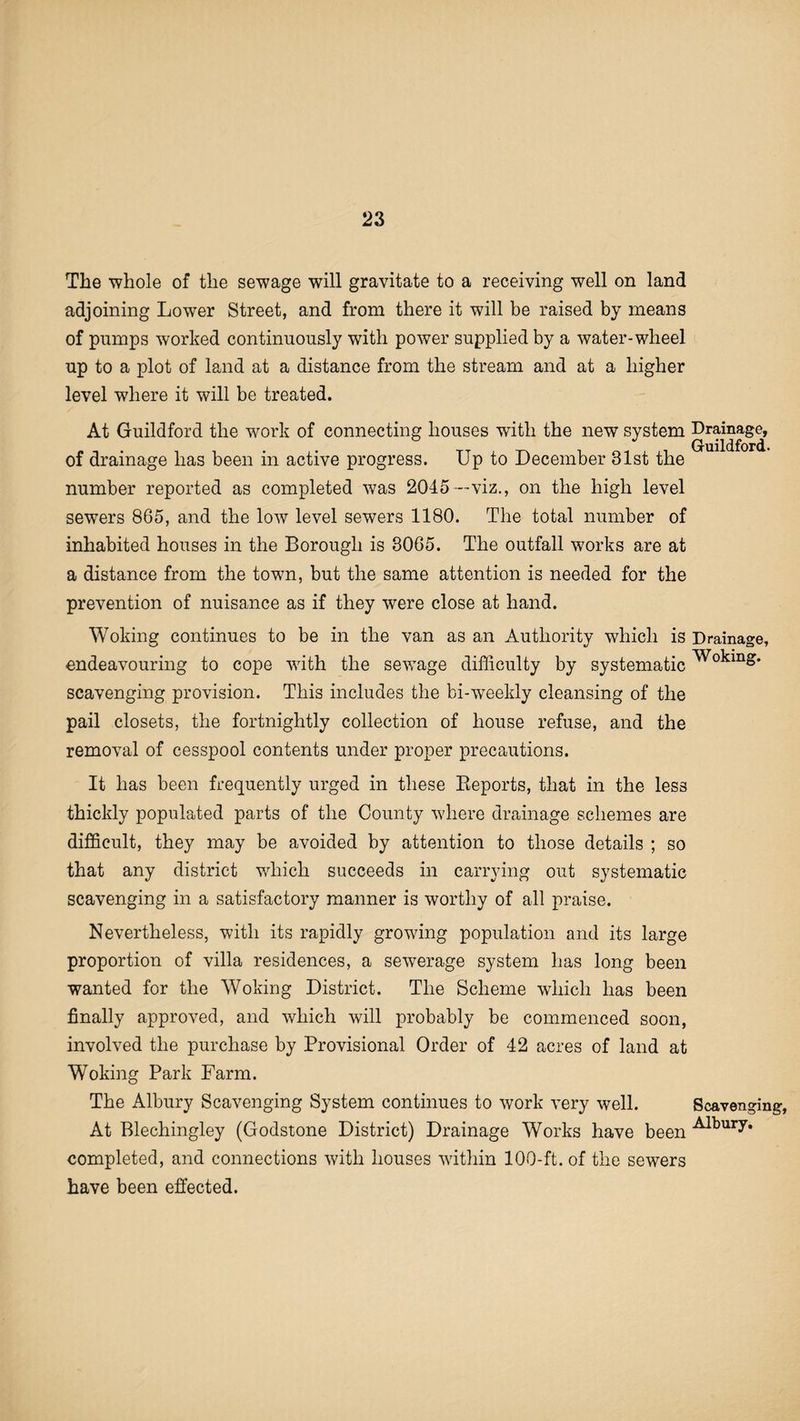 The whole of the sewage will gravitate to a receiving well on land adjoining Lower Street, and from there it will be raised by means of pumps worked continuously with power supplied by a water-wheel up to a plot of land at a distance from the stream and at a higher level where it will be treated. At Guildford the work of connecting houses with the new system Drainage, of drainage has been in active progress. Up to December 31st the number reported as completed was 2045 -viz., on the high level sewers 865, and the low level sewers 1180. The total number of inhabited houses in the Borough is 3065. The outfall works are at a distance from the town, but the same attention is needed for the prevention of nuisance as if they were close at hand. Woking continues to be in the van as an Authority which is Drainage, endeavouring to cope with the sewage difficulty by systematic ^°^inS* scavenging provision. This includes the bi-weekly cleansing of the pail closets, the fortnightly collection of house refuse, and the removal of cesspool contents under proper precautions. It has been frequently urged in these Beports, that in the les3 thickly populated parts of the County where drainage schemes are difficult, they may be avoided by attention to those details ; so that any district wdiich succeeds in carrying out systematic scavenging in a satisfactory manner is worthy of all praise. Nevertheless, with its rapidly growing population and its large proportion of villa residences, a sewerage system has long been wanted for the Woking District. The Scheme which has been finally approved, and which will probably be commenced soon, involved the purchase by Provisional Order of 42 acres of land at Woking Park Farm. The Albury Scavenging System continues to work very well. Scavenging, At Blechingley (Godstone District) Drainage Works have been -^ury. completed, and connections with houses within 100-ft.of the sewers have been effected.