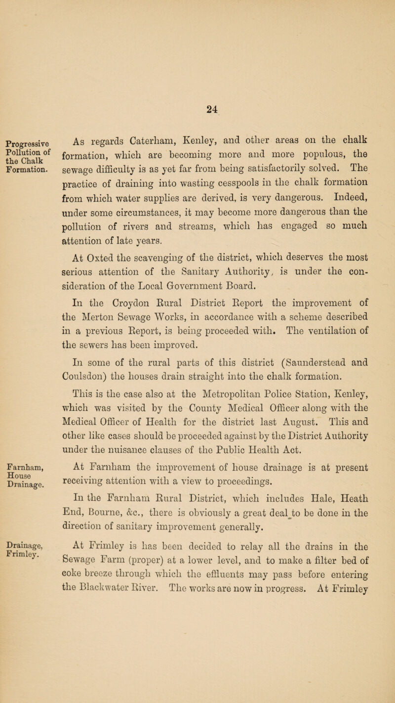 Progressive Pollution of the Chalk Formation. Farnham, House Drainage. Drainage, Frimley. As regards Caterham, Kenley, and other areas on the chalk formation, which are becoming more and more populous, the sewage difficulty is as yet far from being satisfactorily solved. The practice of draining into wasting cesspools in the chalk formation from which water supplies are derived, is very dangerous. Indeed, under some circumstances, it may become more dangerous than the pollution of rivers and streams, which has engaged so much attention of late years. At Oxted the scavenging of the district, which deserves the most serious attention of the Sanitary Authority, is under the con¬ sideration of the Local Government Board. In the Croydon Rural District Report the improvement of the Merton Sewage Works, in accordance with a scheme described in a previous Report, is being proceeded with. The ventilation of the sewers has been improved. In some of the rural parts of this district (Saunderstead and Coulsdon) the houses drain straight into the chalk formation. This is the case also at the Metropolitan Police Station, Kenley, which was visited by the County Medical Officer along with the Medical Officer of Health for the district last August. This and other like cases should be proceeded against by the District Authority under the nuisance clauses of the Public Health Act. At Farnham the improvement of house drainage is at present receiving attention with a view to proceedings. In the Farnham Rural District, which includes Hale, Heath End, Bourne, &c., there is obviously a great deal to be done in the direction of sanitary improvement generally. At Frimley is has been decided to relay all the drains in the Sewage Farm (proper) at a lower level, and to make a filter bed of coke breeze through which the effluents may pass before entering the Blackwater River. The works are now in progress. At Frimley