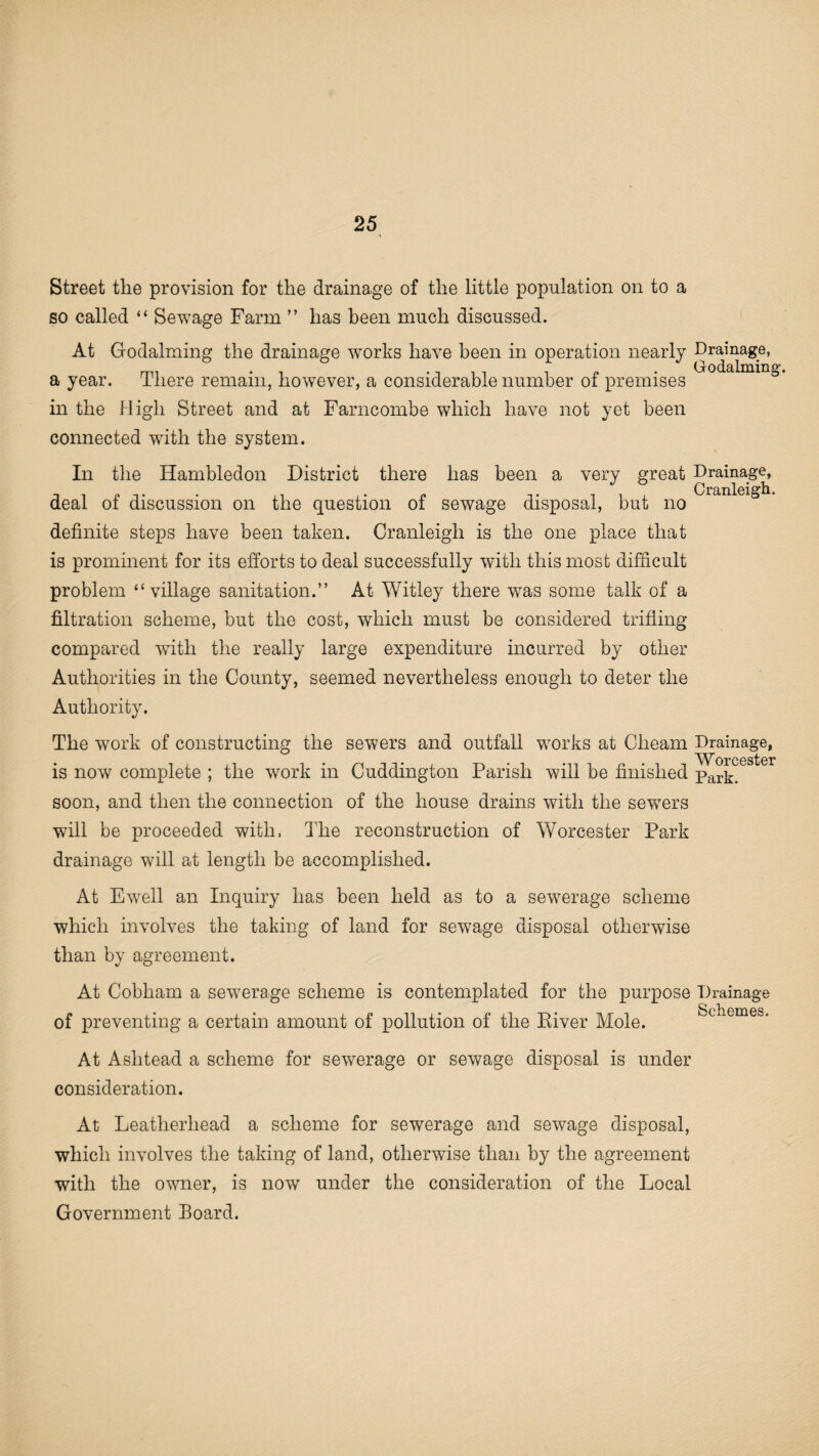 Street the provision for the drainage of the little population on to a so called “ Sewage Farm ” has been much discussed. At Godaiming the drainage works have been in operation nearly a year. There remain, however, a considerable number of premises in the High Street and at Farncombe which have not yet been connected with the system. In the Hambledon District there has been a very great deal of discussion on the question of sewage disposal, but no definite steps have been taken. Cranleigli is the one place that is prominent for its efforts to deal successfully with this most difficult problem “village sanitation.” At Witley there wTas some talk of a filtration scheme, but the cost, which must be considered trifling compared with the really large expenditure incurred by other Authorities in the County, seemed nevertheless enough to deter the Authority. The work of constructing the sewers and outfall works at Clieam is now complete ; the work in Cuddington Parish will be finished soon, and then the connection of the house drains with the sewTers will be proceeded with, The reconstruction of Worcester Park drainage will at length be accomplished. At Ewell an Inquiry has been held as to a sewerage scheme which involves the taking of land for sewage disposal otherwise than by agreement. At Cobham a sewerage scheme is contemplated for the purpose of preventing a certain amount of pollution of the River Mole. Drainage, Godaiming. Drainage, Cranleigh. Drainage, Worcester Park. Drainage Schemes. At Ashtead a scheme for sewerage or sewage disposal is under consideration. At Leatherliead a scheme for sewerage and sewage disposal, which involves the taking of land, otherwise than by the agreement with the owner, is now under the consideration of the Local Government Board.