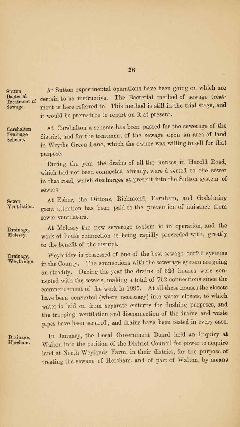 Sutton Bacterial Treatment of Sewage. Carshalton Drainage Scheme. Sewer Ventilation. Drainage, Molesey. Drainage, Wey bridge. Drainage, Her sham. At Sutton experimental operations have been going on which are certain to be instructive. The Bacterial method of sewage treat¬ ment is here referred to. This method is still in the trial stage, and it would be premature to report on it at present. At Carshalton a scheme has been passed for the sewerage of the district, and for the treatment of the sewage upon an area of land in Wrythe Green Lane, which the owner was willing to sell for that purpose. During the year the drains of all the houses in Harold Road, which had not been connected already, were diverted to the sewer in that road, which discharges at present into the Sutton system of sewers. At Esher, the Dittons, Richmond, Farnham, and Godaiming great attention has been paid to the prevention of nuisance from sewer ventilators. At Molesey the new sewerage system is in operation, and the work of house connection is being rapidly proceeded with, greatly to the benefit of the district. Weybridge is possessed of one of the best sewTage outfall systems in the County. The connections with the sewerage system are going on steadily. During the year the drains of o26 houses weie con¬ nected with the sewers, making a total of 762 connections since the commencement of the work in 1895. At all these houses the closets have been converted (where necessary) into water closets, to which ■water is laid on from separate cisterns for flushing purposes, and the trapping, ventilation and disconnection of the drains and waste pipes have been secured; and drains have been tested in every case. In January, the Local Government Board held an Inquiry at Walton into the petition of the District Council for power to acquire land at North Weylands Farm, in their district, for the purpose of treating the sewage of Hersham, and of part of Walton, by means
