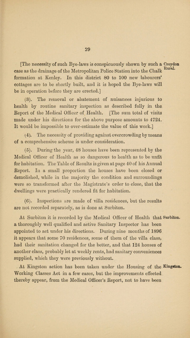 [The necessity of such Bye-laws is conspicuously shown by such a Croydon case as the drainage of the Metropolitan Police Station into the Chalk formation at Kenley. In this district 80 to 100 new labourers’ cottages are to be shortly built, and it is hoped the Bye-laws will be in operation before they are erected.] (8). The removal or abatement of nuisances injurious to health by routine sanitary inspection as described fully in the Beport of the Medical Officer of Health. [The sum total of visits made under his directions for the above purpose amounts to 4724. It would be impossible to over-estimate the value of this work.] (4) . The necessity of providing against overcrowding by means of a comprehensive scheme is under consideration. (5) . During the year, 48 houses have been represented by the Medical Officer of Health as so dangerous to health as to be unfit for habitation. The Table of Besults is given at page 40 of his Annual Beport. In a small proportion the houses have been closed or demolished, while in the majority the condition and surroundings were so transformed after the Magistrate’s order to close, that the dwellings were practically rendered fit for habitation. (6) . Inspections are made of villa residences, but the results are not recorded separately, as is done at Surbiton. At Surbiton it is recorded by the Medical Officer of Health that Surbiton, a thoroughly well qualified and active Sanitary Inspector has been appointed to act under his directions. During nine months of 1896 it appears that some 70 residences, some of them of the villa class, had their sanitation changed for the better, and that 124 houses of another class, probably let at weekly rents, had sanitary conveniences supplied, wdiich they were previously without. At Kingston action has been taken under the Housing of the Kingston. Working Classes Act in a few cases, but the improvements effected thereby appear, from the Medical Officer’s Beport, not to have been