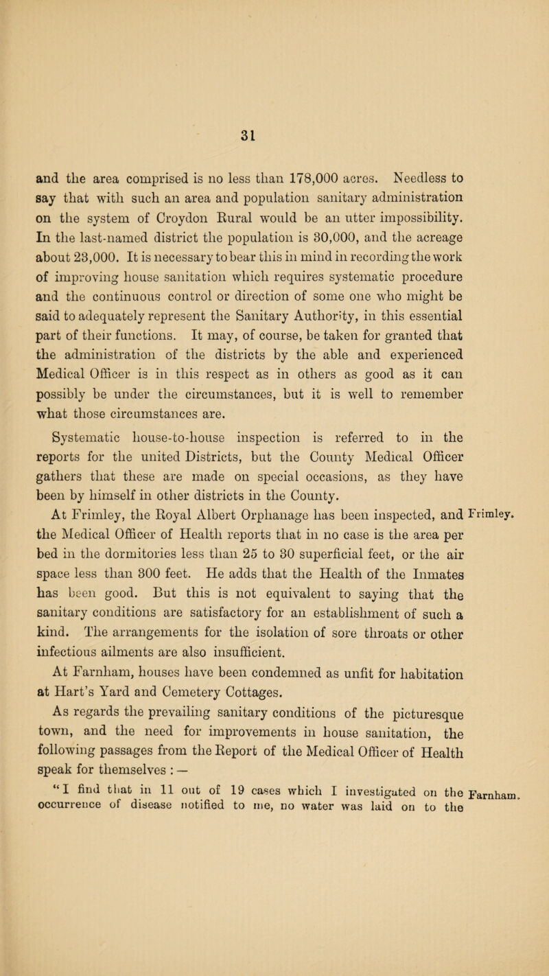 and the area comprised is no less than 178,000 acres. Needless to say that with such an area and population sanitary administration on the system of Croydon Rural would be an utter impossibility. In the last-named district the population is 80,000, and the acreage about 28,000. It is necessary to bear this in mind in recording the work of improving house sanitation which requires systematic procedure and the continuous control or direction of some one who might be said to adequately represent the Sanitary Authority, in this essential part of their functions. It may, of course, be taken for granted that the administration of the districts by the able and experienced Medical Officer is in this respect as in others as good as it can possibly be under the circumstances, but it is well to remember what those circumstances are. Systematic house-to-house inspection is referred to in the reports for the united Districts, but the County Medical Officer gathers that these are made on special occasions, as they have been by himself in other districts in the County. At Frimley, the Royal Albert Orphanage has been inspected, and Frimley. the Medical Officer of Health reports that in no case is the area per bed in the dormitories less than 25 to 30 superficial feet, or the air space less than 300 feet. He adds that the Health of the Inmates has been good. But this is not equivalent to saying that the sanitary conditions are satisfactory for an establishment of such a kind. The arrangements for the isolation of sore throats or other infectious ailments are also insufficient. At Farnham, houses have been condemned as unfit for habitation at Hart’s Yard and Cemetery Cottages. As regards the prevailing sanitary conditions of the picturesque town, and the need for improvements in house sanitation, the following passages from the Report of the Medical Officer of Health speak for themselves : — “I find that in 11 out of 19 cases which I investigated on the Farnham occurrence of disease notified to me, no water was laid on to the