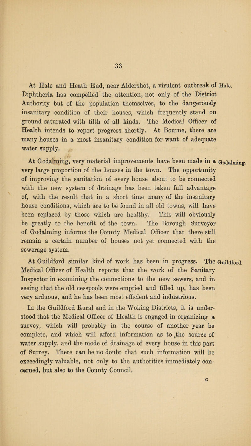 At Hale and Heath End, near Aldershot, a virulent outbreak of Hale. Diphtheria has compelled the attention, not only of the District Authority but of the population themselves, to the dangerously insanitary condition of their houses, which frequently stand on ground saturated with filth of all kinds. The Medical Officer of Health intends to report progress shortly. At Bourne, there are many houses in a most insanitary condition for want of adequate water supply. At Godaiming, very material improvements have been made in a Godaiming, very large proportion of the houses in the town. The opportunity of improving the sanitation of every house about to be connected with the new system of drainage has been taken full advantage of, with the result that in a short time many of the insanitary house conditions, which are to be found in all old towns, will have been replaced by those which are healthy. This will obviously be greatly to the benefit of the town. The Borough Surveyor of Godaiming informs the County Medical Officer that there still remain a certain number of houses not yet connected with the sewerage system. At Guildford similar kind of work has been in progress. The Guildford. Medical Officer of Health reports that the work of the Sanitary Inspector in examining the connections to the new sewers, and in seeing that the old cesspools were emptied and filled up, has been very arduous, and he has been most efficient and industrious. In the Guildford Bural and in the Woking Districts, it is under¬ stood that the Medical Officer of Health is engaged in organizing a survey, which will probably in the course of another year be complete, and which will afford information as to 4the source of water supply, and the mode of drainage of every house in this part of Surrey. There can be no doubt that such information will be exceedingly valuable, not only to the authorities immediately con¬ cerned, but also to the County Council. c