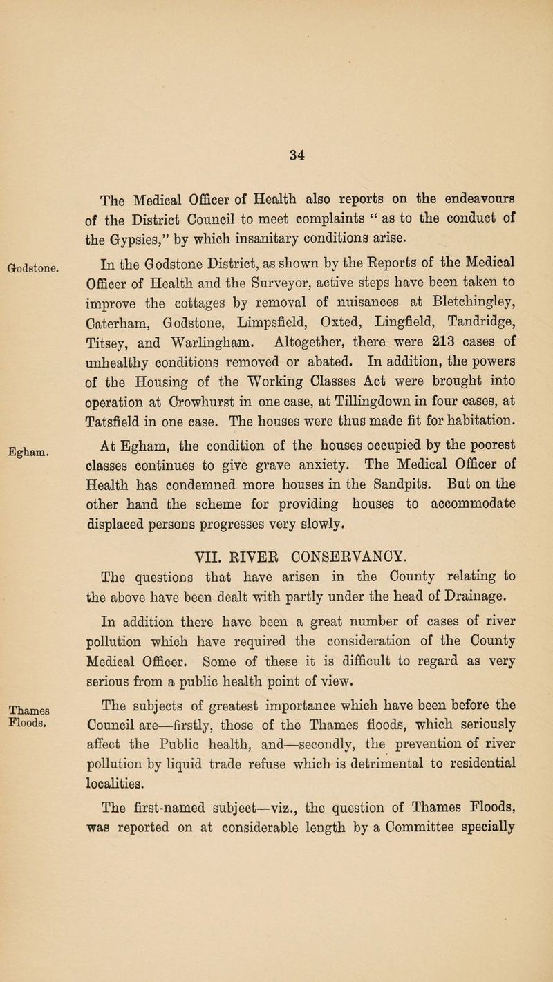 Godstone. Egham. Thames Floods. The Medical Officer of Health also reports on the endeavours of the District Council to meet complaints “ as to the conduct of the Gypsies,” by which insanitary conditions arise. In the Godstone District, as shown by the Reports of the Medical Officer of Health and the Surveyor, active steps have been taken to improve the cottages by removal of nuisances at Bletchingley, Caterham, Godstone, Limpsfield, Oxted, Lingfield, Tandridge, Titsey, and Warlingham. Altogether, there were 213 cases of unhealthy conditions removed or abated. In addition, the powers of the Housing of the Working Classes Act were brought into operation at Crowhurst in one case, at Tillingdown in four cases, at Tatsfield in one case. The houses were thus made fit for habitation. At Egham, the condition of the houses occupied by the poorest classes continues to give grave anxiety. The Medical Officer of Health has condemned more houses in the Sandpits. But on the other hand the scheme for providing houses to accommodate displaced persons progresses very slowly. VII. RIVER CONSERVANCY. The questions that have arisen in the County relating to the above have been dealt with partly under the head of Drainage. In addition there have been a great number of cases of river pollution which have required the consideration of the County Medical Officer. Some of these it is difficult to regard as very serious from a public health point of view. The subjects of greatest importance which have been before the Council are—firstly, those of the Thames floods, which seriously affect the Public health, and—secondly, the prevention of river pollution by liquid trade refuse which is detrimental to residential localities. The first-named subject—viz., the question of Thames Bloods, was reported on at considerable length by a Committee specially