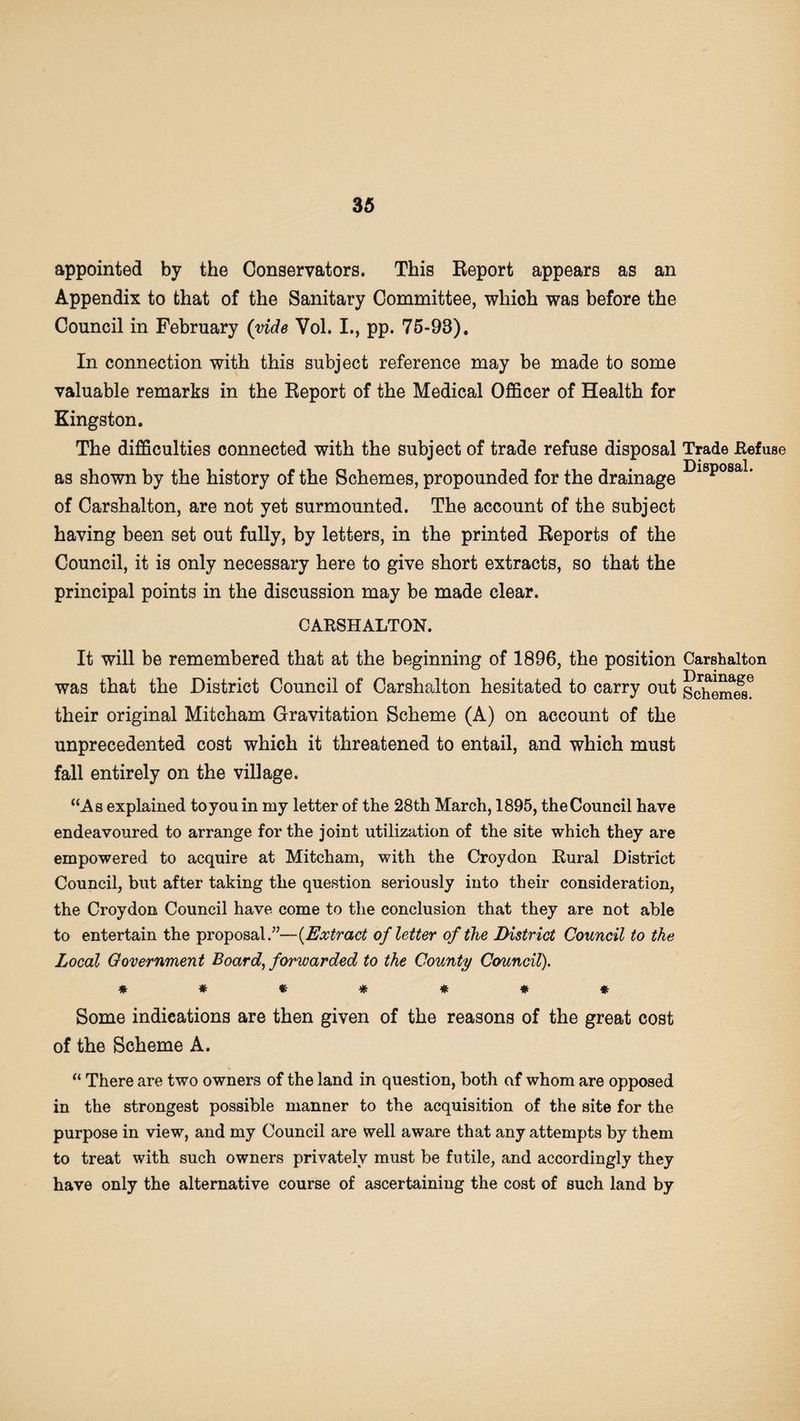 appointed by the Conservators. This Report appears as an Appendix to that of the Sanitary Committee, whioh was before the Council in February (vide Vol. I., pp. 75-93). In connection with this subject reference may be made to some valuable remarks in the Report of the Medical Officer of Health for Kingston. The difficulties connected with the subject of trade refuse disposal Trade .Refuse as shown by the history of the Schemes, propounded for the drainage Di8posa1' of Carshalton, are not yet surmounted. The account of the subject having been set out fully, by letters, in the printed Reports of the Council, it is only necessary here to give short extracts, so that the principal points in the discussion may be made clear. CARSHALTON. It will be remembered that at the beginning of 1896, the position Carshalton was that the District Council of Carshalton hesitated to carry out Schemed their original Mitcham Gravitation Scheme (A) on account of the unprecedented cost which it threatened to entail, and which must fall entirely on the village. “As explained to you in my letter of the 28th March, 1895, the Council have endeavoured to arrange for the joint utilization of the site which they are empowered to acquire at Mitcham, with the Croydon Rural District Council, but after taking the question seriously into their consideration, the Croydon Council have come to the conclusion that they are not able to entertain the proposal.”—(Extract of letter of the District Council to the Local Government Board, forwarded to the County Council). ******* Some indications are then given of the reasons of the great cost of the Scheme A. “ There are two owners of the land in question, both af whom are opposed in the strongest possible manner to the acquisition of the site for the purpose in view, and my Council are well aware that any attempts by them to treat with such owners privately must be futile, and accordingly they have only the alternative course of ascertaining the cost of such land by