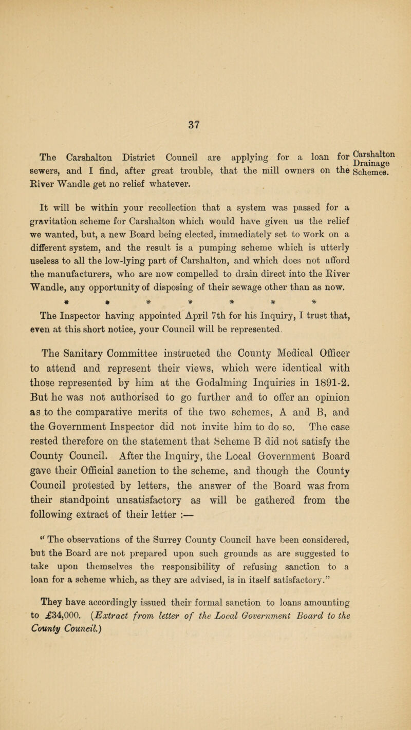 The Carshalton District Council are applying for a loan for Carshalton ^ XJ r3ilI13i^0 sewers, and I find, after great trouble, that the mill owners on the Schemes. River Wandle get no relief whatever. It will be within your recollection that a system was passed for a gravitation scheme for Carshalton which would have given us the relief we wanted, but, a new Board being elected, immediately set to work on a different system, and the result is a pumping scheme which is utterly useless to all the low-lying part of Carshalton, and which does not afford the manufacturers, who are now compelled to drain direct into the River Wandle, any opportunity of disposing of their sewage other than as now. # * * * # * * The Inspector having appointed April 7th for his Inquiry, I trust that, even at this short notice, your Council will be represented, The Sanitary Committee instructed the County Medical Officer to attend and represent their views, which were identical with those represented by him at the Godaiming Inquiries in 1891-2. But he was not authorised to go further and to offer an opinion as to the comparative merits of the two schemes, A and B, and the Government Inspector did not invite him to do so. The case rested therefore on the statement that Scheme B did not satisfy the County Council. After the Inquiry, the Local Government Board gave their Official sanction to the scheme, and though the County Council protested by letters, the answer of the Board was from their standpoint unsatisfactory as will be gathered from the following extract of their letter :— “ The observations of the Surrey County Council have been considered, but the Board are not prepared upon such grounds as are suggested to take upon themselves the responsibility of refusing sanction to a loan for a scheme which, as they are advised, is in itself satisfactory.5’ They have accordingly issued their formal sanction to loans amounting to £34,000. (Extract from letter of the Local Government Board to the County Council.)