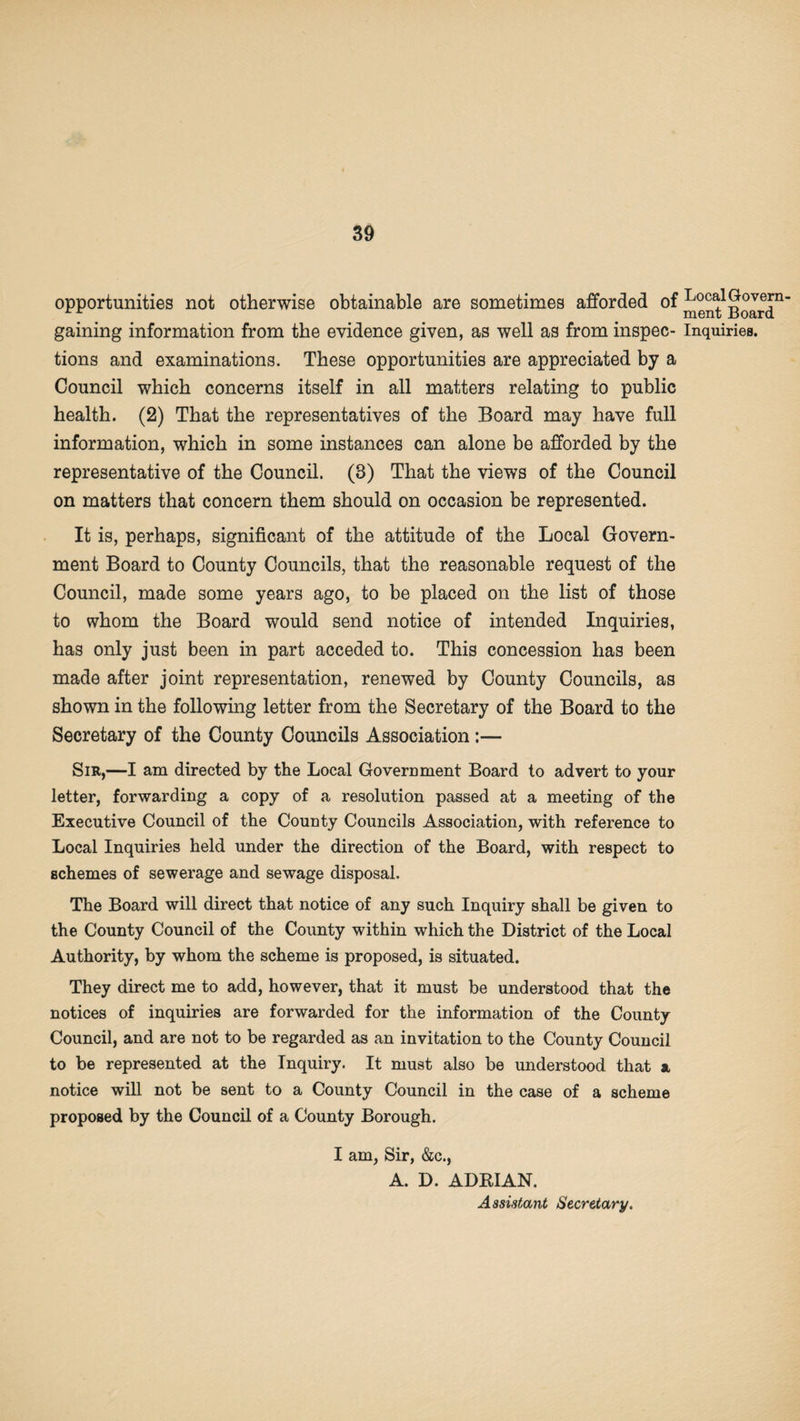 opportunities not otherwise obtainable are sometimes afforded of Local Govern rr ' ment Board gaining information from the evidence given, as well as from inspec- Inquiries, tions and examinations. These opportunities are appreciated by a Council which concerns itself in all matters relating to public health. (2) That the representatives of the Board may have full information, which in some instances can alone be afforded by the representative of the Council. (8) That the views of the Council on matters that concern them should on occasion be represented. It is, perhaps, significant of the attitude of the Local Govern¬ ment Board to County Councils, that the reasonable request of the Council, made some years ago, to be placed on the list of those to whom the Board would send notice of intended Inquiries, has only just been in part acceded to. This concession has been made after joint representation, renewed by County Councils, as shown in the following letter from the Secretary of the Board to the Secretary of the County Councils Association:— Sir,—I am directed by the Local Government Board to advert to your letter, forwarding a copy of a resolution passed at a meeting of the Executive Council of the County Councils Association, with reference to Local Inquiries held under the direction of the Board, with respect to schemes of sewerage and sewage disposal. The Board will direct that notice of any such Inquiry shall be given to the County Council of the County within which the District of the Local Authority, by whom the scheme is proposed, is situated. They direct me to add, however, that it must be understood that the notices of inquiries are forwarded for the information of the County Council, and are not to be regarded as an invitation to the County Council to be represented at the Inquiry. It must also be understood that a notice will not be sent to a County Council in the case of a scheme proposed by the Council of a County Borough. I am, Sir, &c., A. D. ADRIAN. Assistant Secretary.