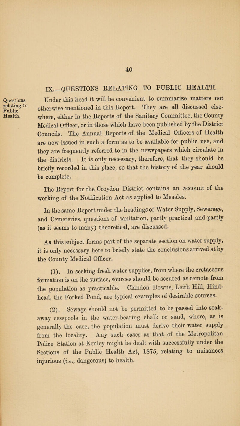 Questions relating to Public Health. IX.—QUESTIONS RELATING TO PUBLIC HEALTH. Under this head it will be convenient to summarize matters not otherwise mentioned in this Report. They are all discussed else¬ where, either in the Reports of the Sanitary Committee, the County Medical Officer, or in those which have been published by the District Councils. The Annual Reports of the Medical Officers of Health are now issued in such a form as to be available for public use, and they are frequently referred to in the newspapers which circulate in the districts. It is only necessary, therefore, that they should be briefly recorded in this place, so that the history of the year should be complete. The Report for the Croydon District contains an account of the working of the Notification Act as applied to Measles. In the same Report under the headings of Water Supply, Sewerage, and Cemeteries, questions of sanitation, partly practical and partly (as it seems to many) theoretical, are discussed. As this subject forms part of the separate section on water supply, it is only necessary here to briefly state the conclusions arrived at by the County Medical Officer. (1) . In seeking fresh water supplies, from where the cretaceous formation is on the surface, sources should be secured as remote from the population as practicable. Clandon Downs, Leith Hill, Hind- head, the Forked Pond, are typical examples of desirable sources. (2) . Sewage should not be permitted to be passed into soak- away cesspools in the water-bearing chalk or sand, where, as is generally the case, the population must derive their water supply from the locality. Any such cases as that of the Metropolitan Police Station at Kenley might be dealt with successfully under the Sections of the Public Health Act, 1875, relating to nuisances injurious (i.e., dangerous) to health.