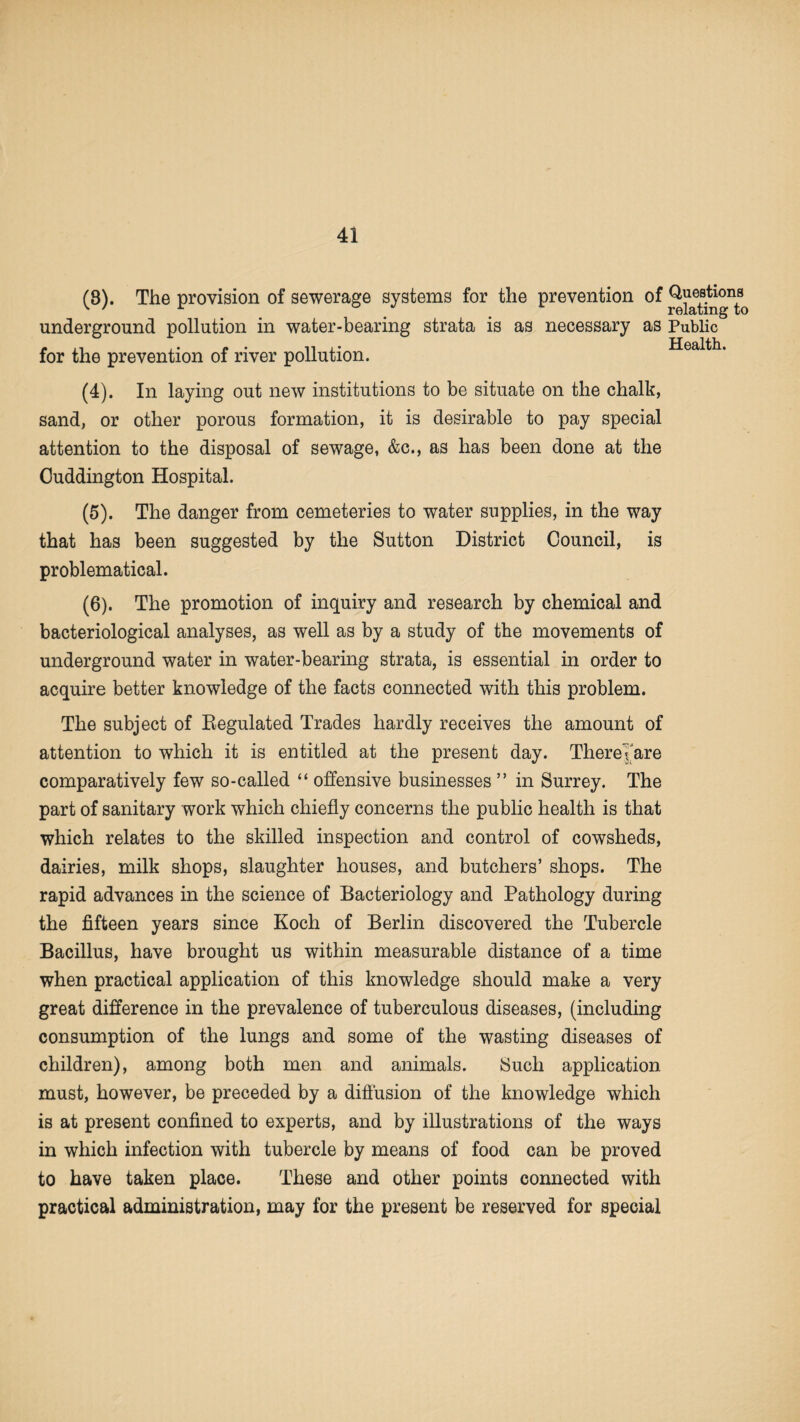 (8). The provision of sewerage systems for the prevention of underground pollution in water-bearing strata is as necessary as for the prevention of river pollution. (4) . In laying out new institutions to be situate on the chalk, sand, or other porous formation, it is desirable to pay special attention to the disposal of sewage, &c., as has been done at the Ouddington Hospital. (5) . The danger from cemeteries to water supplies, in the way that has been suggested by the Sutton District Council, is problematical. (6) . The promotion of inquiry and research by chemical and bacteriological analyses, as well as by a study of the movements of underground water in water-bearing strata, is essential in order to acquire better knowledge of the facts connected with this problem. The subject of Regulated Trades hardly receives the amount of attention to which it is entitled at the present day. ThereTare comparatively few so-called “ offensive businesses ” in Surrey. The part of sanitary work which chiefly concerns the public health is that which relates to the skilled inspection and control of cowsheds, dairies, milk shops, slaughter houses, and butchers’ shops. The rapid advances in the science of Bacteriology and Pathology during the fifteen years since Koch of Berlin discovered the Tubercle Bacillus, have brought us within measurable distance of a time when practical application of this knowledge should make a very great difference in the prevalence of tuberculous diseases, (including consumption of the lungs and some of the wasting diseases of children), among both men and animals. Such application must, however, be preceded by a diffusion of the knowledge which is at present confined to experts, and by illustrations of the ways in which infection with tubercle by means of food can be proved to have taken place. These and other points connected with practical administration, may for the present be reserved for special Questions relating to Public Health.