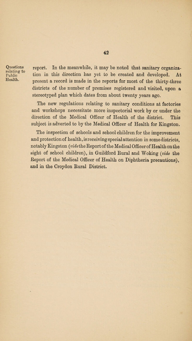 Questions relating to Public Health. report. In the meanwhile, it may be noted that sanitary organiza¬ tion in this direction has yet to be created and developed. At present a record is made in the reports for most of the thirty-three districts of the number of premises registered and visited, upon a stereotyped plan which dates from about twenty years ago. The new regulations relating to sanitary conditions at factories and workshops necessitate more inspectorial work by or under the direction of the Medical Officer of Health of the district. This subject is adverted to by the Medical Officer of Health for Kingston. The inspection of schools and school children for the improvement and protection of health, is receiving special attention in some districts, notably Kingston {vide the Report of the Medical Officer of Health on the sight of school children), in Guildford Rural and Woking (vide the Report of the Medical Officer of Health on Diphtheria precautions), and in the Croydon Rural District.