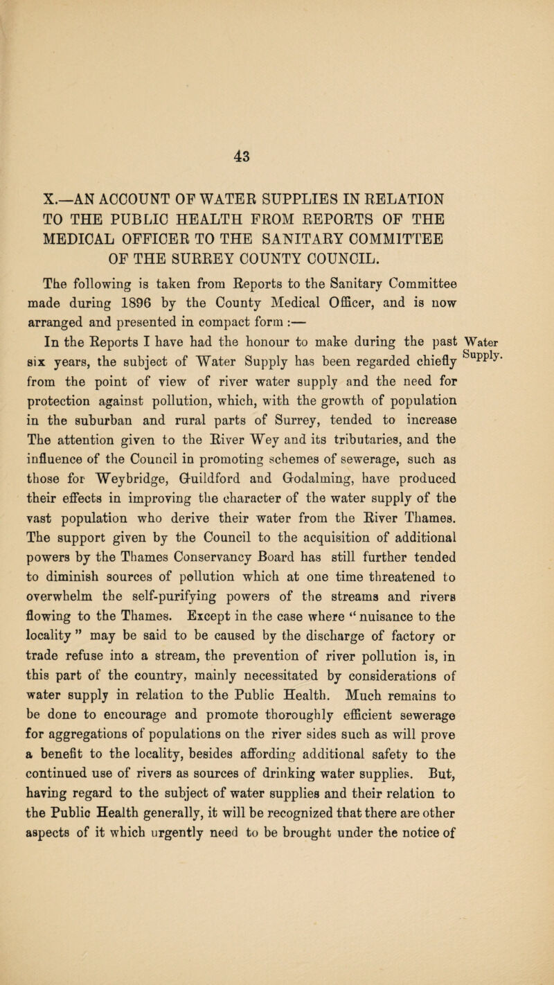 X.—AN ACCOUNT OF WATER SUPPLIES IN RELATION TO THE PUBLIC HEALTH FROM REPORTS OF THE MEDICAL OFFICER TO THE SANITARY COMMITTEE OF THE SURREY COUNTY COUNCIL. The following is taken from Reports to the Sanitary Committee made during 1896 by the County Medical Officer, and is now arranged and presented in compact form :— In the Reports I have had the honour to make during the past six years, the subject of Water Supply has been regarded chiefly from the point of view of river water supply and the need for protection against pollution, which, with the growth of population in the suburban and rural parts of Surrey, tended to increase The attention given to the River Wey and its tributaries, and the influence of the Council in promoting schemes of sewerage, such as those for Wey bridge, Ghiildford and Godaiming, have produced their effects in improving the character of the water supply of the vast population who derive their water from the River Thames. The support given by the Council to the acquisition of additional powers by the Thames Conservancy Board has still further tended to diminish sources of pollution which at one time threatened to overwhelm the self-purifying powers of the streams and rivers flowing to the Thames. Except in the case where “ nuisance to the locality ” may be said to be caused by the discharge of factory or trade refuse into a stream, the prevention of river pollution is, in this part of the country, mainly necessitated by considerations of water supply in relation to the Public Health. Much remains to be done to encourage and promote thoroughly efficient sewerage for aggregations of populations on the river sides such as will prove a benefit to the locality, besides affording additional safety to the continued use of rivers as sources of drinking water supplies. But, having regard to the subject of water supplies and their relation to the Public Health generally, it will be recognized that there are other aspects of it which urgently need to be brought under the notice of Water Supply.