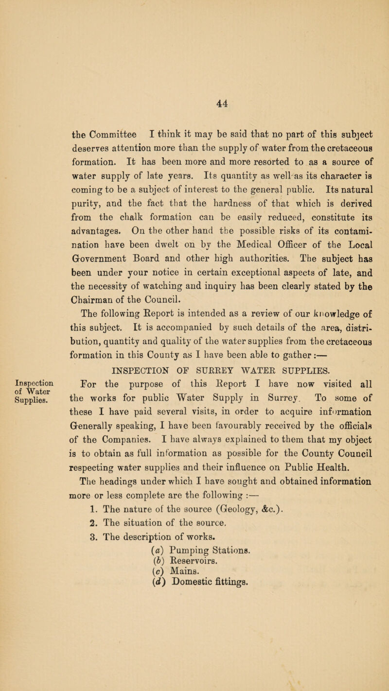 Inspection of Water Supplies. the Committee I think it may be said that no part of this subject deserves attention more than the supply of water from the cretaceous formation. It has been more and more resorted to as a source of water supply of late years. Its quantity as wellas its character is coming to be a subject of interest to the general public. Its natural purity, and the fact that the hardness of that which is derived from the chalk formation can be easily reduced, constitute its advantages. On the other hand the possible risks of its contami¬ nation have been dwelt on bv the Medical Officer of the Local •/ Government Board and other high authorities. The subject has been under your notice in certain exceptional aspects of late, and the necessity of watching and inquiry has been clearly stated by the Chairman of the Council. The following Beport is intended as a review of our knowledge of this subject. It is accompanied by such details of the area, distri¬ bution, quantity and quality of the water supplies from the cretaceous formation in this County as I have been able to gather:— INSPECTION OF SUEEEY WATEE SUPPLIES. For the purpose of this Eeport I have now visited all the works for public Water Supply in Surrey. To some of these I have paid several visits, in order to acquire information Generally speaking, I have been favourably received by the officials of the Companies. I have always explained to them that my object is to obtain as full information as possible for the County Council respecting water supplies and their influence on Public Health. The headings under which I have sought and obtained information more or less complete are the following :— 1. The nature of the source (Geology, &c.). 2. The situation of the source. 3. The description of works. (a) Pumping Stations. (b) Eeservoirs. (c) Mains. (d) Domestic fittings.