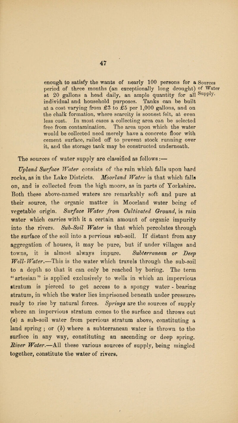enough to satisfy the wants of nearly 100 persons for a Sources period of three months (an exceptionally long drought) °f Water at 20 gallons a head daily, an ample quantity for all Supply, individual and household purposes. Tanks can be built at a cost varying from £3 to £5 per 1,000 gallons, and on the chalk formation, where scarcity is soonest felt, at even less cost. In most cases a collecting area can be selected free from contamination. The area upon which the water would be collected need merely have a concrete floor with cement surface, railed off to prevent stock running over it, and the storage tank may be constructed underneath. The sources of water supply are classified as follows:— Upland Surface Water consists of the rain which falls upon bard rocks, as in the Lake Districts. Moorland Water is that which falls on, and is collected from the high moors, as in parts of Yorkshire. Both these above-named waters are remarkably soft and pure at their source, the organic matter in Moorland water being of vegetable origin. Surface Water from Cultivated Ground, is rain water which carries with it a certain amount of organic impurity into the rivers. Sub-Soil Water is that which percolates through the surface of the soil into a pervious sub-soil. If distant from any aggregation of houses, it may be pure, but if under villages and towns, it is almost always impure. Subterranean or Deep Well- Water.—This is the water which travels through the sub-soil to a depth so that it can only be reached by boring. The term “ artesian ” is applied exclusively to wells in which an impervious gtratum is pierced to get access to a spongy water - bearing stratum, in which the water lies imprisoned beneath under pressure* ready to rise by natural forces. Springs are the sources of supply where an impervious stratum comes to the surface and throws out (a) a sub-soil water from pervious stratum above, constituting a land spring ; or (b) where a subterranean water is thrown to the surface in any way, constituting an ascending or deep spring. Diver Water.—All these various sources of supply, being mingled together, constitute the water of rivers.