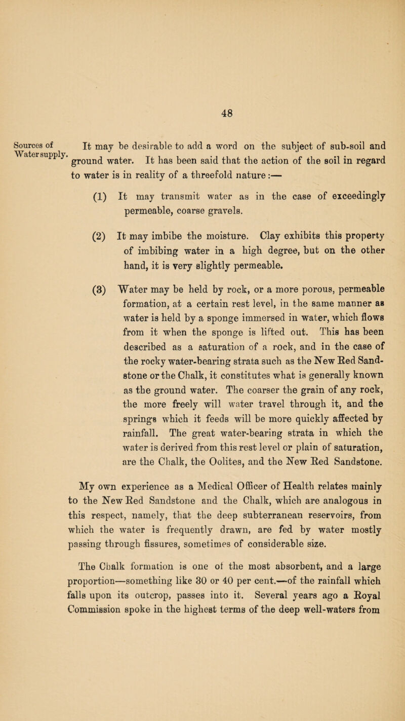 Sources of It may be desirable to add a word on the subject of sub-soil and Water supply. groun(j water. it has been said that the action of the soil in regard to water is in reality of a threefold nature :— (1) It may transmit water as in the case of exceedingly permeable, coarse gravels. (2) It may imbibe the moisture. Clay exhibits this property of imbibing water in a high degree, but on the other hand, it is very slightly permeable. (3) Water may be held by rock, or a more porous, permeable formation, at a certain rest level, in the same manner as water is held by a sponge immersed in water, which flows from it when the sponge is lifted out. This has been described as a saturation of a rock, and in the case of the rocky water-bearing strata such as the New Red Sand¬ stone or the Chalk, it constitutes what is generally known as the ground water. The coarser the grain of any rock, the more freely will water travel through it, and the springs which it feeds will be more quickly affected by rainfall. The great water-bearing strata in which the water is derived from this rest level or plain of saturation, are the Chalk, the Oolites, and the New Red Sandstone. My own experience as a Medical Officer of Health relates mainly to the New Red Sandstone and the Chalk, which are analogous in this respect, namely, that the deep subterranean reservoirs, from which the water is frequently drawn, are fed by water mostly passing through fissures, sometimes of considerable size. The Chalk formation is one ot the most absorbent, and a large proportion—something like 30 or 40 per cent.—of the rainfall which falls upon its outcrop, passes into it. Several years ago a Royal Commission spoke in the highest terms of the deep well-waters from
