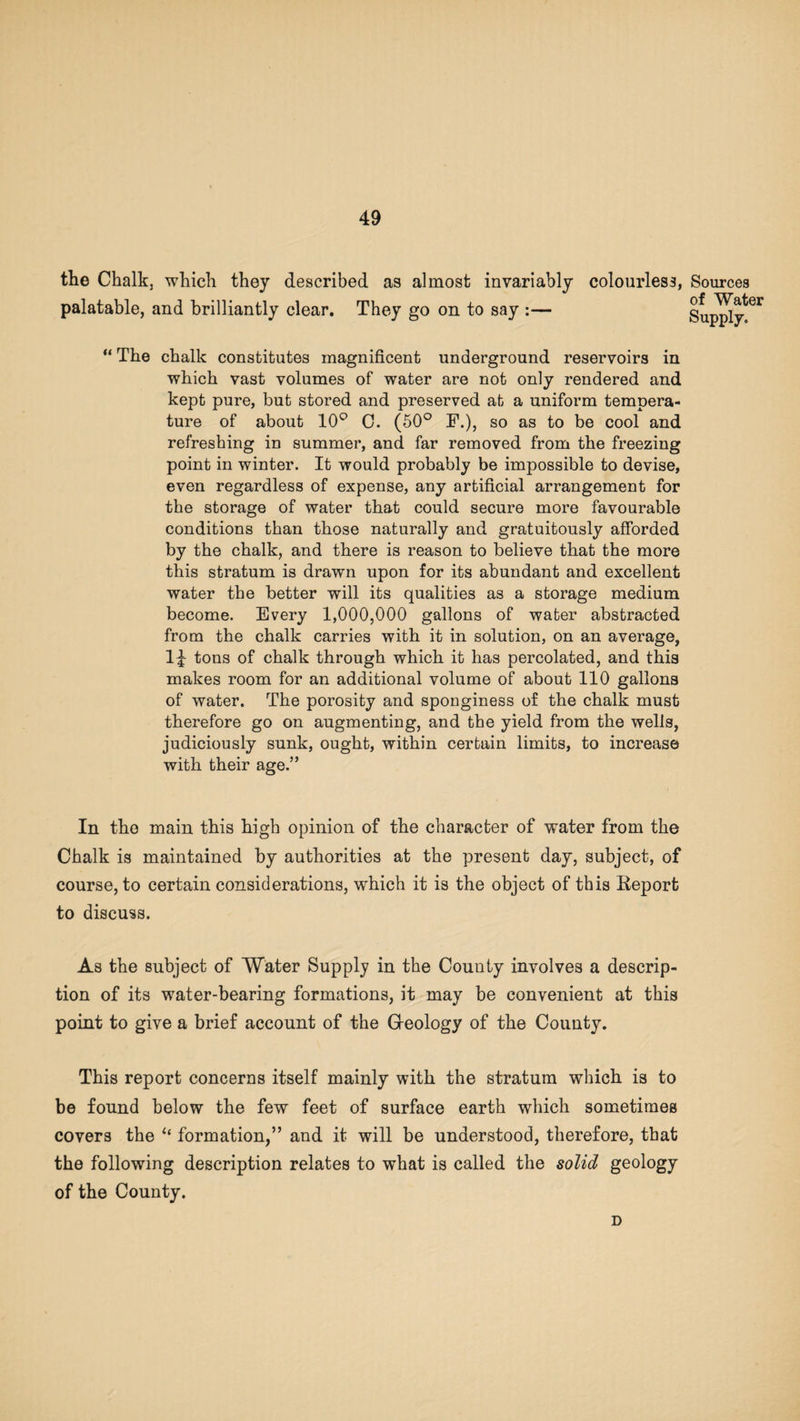 the Chalk, which they described as almost invariably colourless, palatable, and brilliantly clear. They go on to say :— “ The chalk constitutes magnificent underground reservoirs in which vast volumes of water are not only rendered and kept pure, but stored and preserved at a uniform tempera¬ ture of about 10° 0. (50° F.), so as to be cool and refreshing in summer, and far removed from the freezing point in winter. It would probably be impossible to devise, even regardless of expense, any artificial arrangement for the storage of water that could secure more favourable conditions than those naturally and gratuitously afforded by the chalk, and there is reason to believe that the more this stratum is drawn upon for its abundant and excellent water the better will its qualities as a storage medium become. Every 1,000,000 gallons of water abstracted from the chalk carries with it in solution, on an average, tons of chalk through which it has percolated, and this makes room for an additional volume of about 110 gallons of water. The porosity and sponginess of the chalk must therefore go on augmenting, and the yield from the wells, judiciously sunk, ought, within certain limits, to increase with their age.” In the main this high opinion of the character of water from the Chalk is maintained by authorities at the present day, subject, of course, to certain considerations, which it is the object of this Report to discuss. As the subject of Water Supply in the County involves a descrip¬ tion of its water-bearing formations, it may be convenient at this point to give a brief account of the Geology of the County. This report concerns itself mainly with the stratum which is to be found below the few feet of surface earth which sometimes covers the formation,” and it will be understood, therefore, that the following description relates to what is called the solid geology of the County. D Sources of Water Supply.