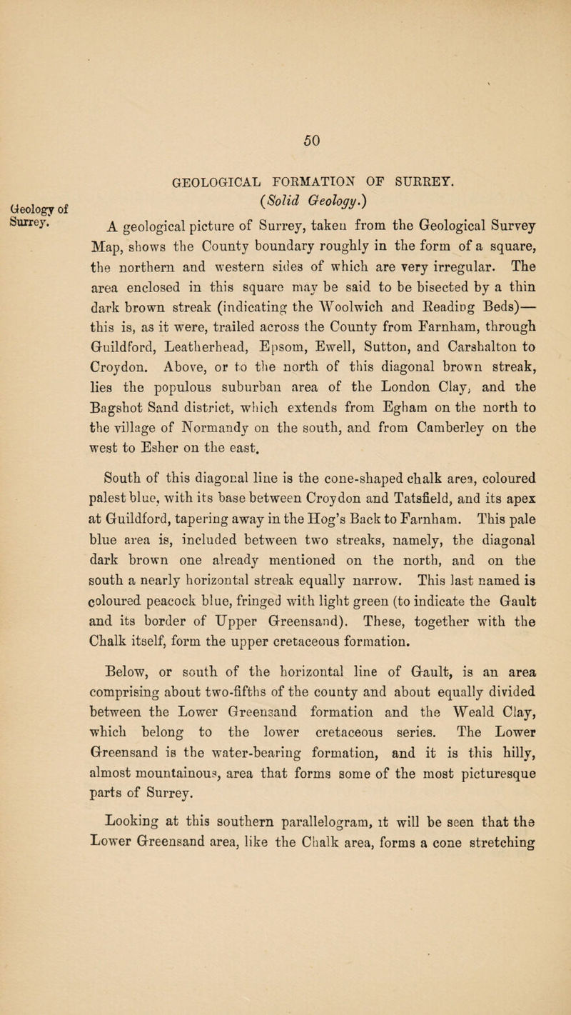 Geology of Surrey.' GEOLOGICAL FORMATION OF SURREY. (Solid Geology.) A geological picture of Surrey, taken from the Geological Survey Map, shows the County boundary roughly in the form of a square, the northern and western sides of which are very irregular. The area enclosed in this square may be said to be bisected by a thin dark brown streak (indicating the Woolwich and Reading Beds)— this is, as it were, trailed across the County from Farnham, through Guildford, Leatherhead, Epsom, Ewell, Sutton, and Carshalton to Croydon. Above, or to the north of this diagonal brown streak, lies the populous suburban area of the London Clay, and the Bagshot Sand district, which extends from Egham on the north to the village of Normandy on the south, and from Camberley on the west to Esher on the east. South of this diagonal line is the cone-shaped chalk area, coloured palest blue, with its base between Croydon and Tatsfield, and its apex at Guildford, tapering away in the Hog’s Back to Farnham. This pale blue area is, included between two streaks, namely, the diagonal dark brown one already mentioned on the north, and on the south a nearly horizontal streak equally narrow. This last named is coloured peacock blue, fringed with light green (to indicate the Gault and its border of Upper Greensand). These, together with the Chalk itself, form the upper cretaceous formation. Below, or south of the horizontal line of Gault, is an area comprising about two-fifths of the county and about equally divided between the Lower Greensand formation and the Weald Clay, which belong to the lower cretaceous series. The Lower Greensand is the water-bearing formation, and it is this hilly, almost mountainous, area that forms some of the most picturesque parts of Surrey. Looking at this southern parallelogram, it will be seen that the Lower Greensand area, like the Chalk area, forms a cone stretching