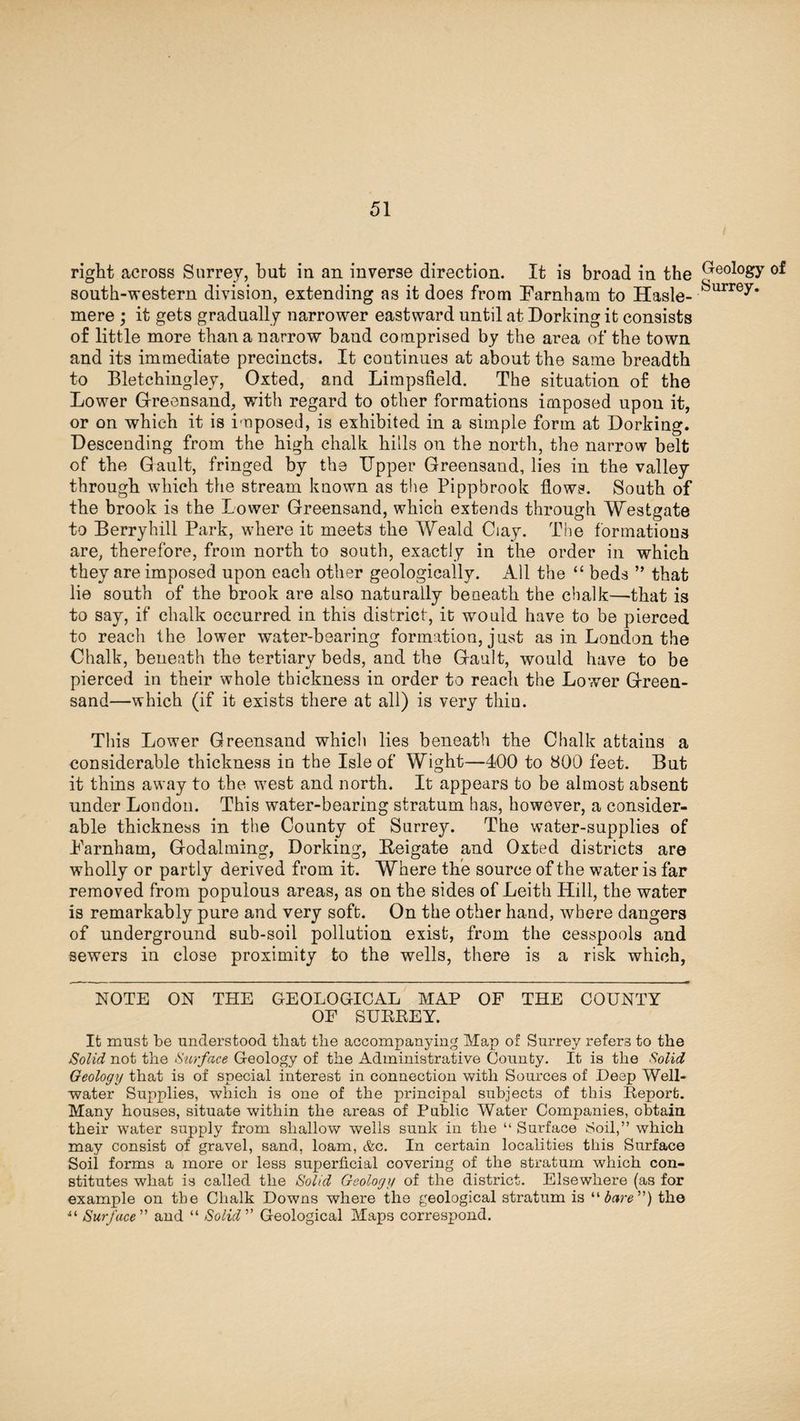 right across Surrey, but in an inverse direction. It is broad in the (ye°l°gy of south-western division, extending as it does from Farnham to Hasle- ^urrey* mere ; it gets gradually narrower eastward until at Dorking it consists of little more than a narrow band comprised by the area of the town and its immediate precincts. It continues at about the same breadth to Bletchingley, Oxted, and Limpsfield. The situation of the Lower Greensand, with regard to other formations imposed upon it, or on which it is imposed, is exhibited in a simple form at Dorking. Descending from the high chalk hills on the north, the narrow belt of the Gault, fringed by the Upper Greensand, lies in the valley through which the stream known as the Pippbrook flows. South of the brook is the Lower Greensand, which extends through Westgate to Berryhill Park, where it meets the Weald Ciay. The formations are, therefore, from north to south, exactly in the order in which they are imposed upon each other geologically. All the “ beds ” that lie south of the brook are also naturally beoeath the chalk—that is to say, if chalk occurred in this district, it would have to be pierced to reach the lower water-bearing formation, just as in London the Chalk, beneath the tertiary beds, and the Gault, would have to be pierced in their whole thickness in order to reach the Lower Green¬ sand—which (if it exists there at all) is very tliiu. This Lower Greensand whicli lies beneath the Chalk attains a considerable thickness in the Isle of Wight—400 to 800 feet. But it thins away to the west and north. It appears to be almost absent under London. This water-bearing stratum has, however, a consider¬ able thickness in the County of Surrey. The water-supplies of Farnham, Godaiming, Dorking, Beigate and Oxted districts are wholly or partly derived from it. Where the source of the water is far removed from populous areas, as on the sides of Leith Hill, the water is remarkably pure and very soft. On the other hand, where dangers of underground sub-soil pollution exist, from the cesspools and sewers in close proximity to the wells, there is a risk which, NOTE ON THE GEOLOGICAL MAP OF THE COUNTY OF SURREY. It must be understood that the accompanying Map of Surrey refers to the Solid not the Surface Geology of the Administrative County. It is the Solid Geology that is of special interest in connection with Sources of Deep Well- water Supplies, which is one of the principal subjects of this Report. Many houses, situate within the areas of Public Water Companies, obtain their water supply from shallow wells sunk in the “ Surface Soil,” which may consist of gravel, sand, loam, &c. In certain localities this Surface Soil forms a more or less superficial covering of the stratum which con¬ stitutes what is called the Solid Geology of the district. Elsewhere (as for example on the Chalk Downs where the geological stratum is “bare”) the “ Surface” and “ Solid” Geological Maps correspond.