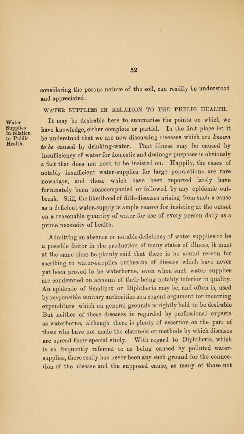 Water Supplies in relation to Public Health. considering the porous nature of the soil, can readily be understood and appreciated. WATER SUPPLIES IN RELATION TO THE PUBLIC HEALTH. It may be desirable here to summarise the points on which we have knowledge, either complete or partial. In the first place let it be understood that we are now discussing diseases wffiich are known to be caused by drinking-wrater. That illness may be caused by insufficiency of water for domestic and drainage purposes is obviously a fact that does not need to be insisted on. Happily, the cases of notably insufficient water-supplies for large populations are rare nowadays, and those which have been reported lately have fortunately been unaccompanied or followed by any epidemic out¬ break. Still, the likelihood of filth-diseases arising from such a cause as a deficient water-supply is ample reason for insisting at the outset on a reasonable quantity of water for use of every person daily as a prime necessity of health. Admitting an absence or notable deficiency of water supplies to be a possible factor in the production of many states of illness, it must at the same time be plainly said that there is no sound reason for ascribing to water-supplies outbreaks of disease which have never yet been proved to be waterborne, even when such water supplies are condemned on account of their being notably inferior in quality. An epidemic of Smallpox or Diphtheria may be, and often is, used by responsible sanitary authorities as a cogent argument tor incurring expenditure which on general grounds is rightly held to be desirable But neither of these diseases is regarded by professional experts as waterborne, although there is plenty of assertion on the part of those who have not made the channels or methods by which diseases are spread their special study. With regard to Diphtheria, which is so frequently referred to as being caused by polluted water- supplies, there really has never been any such ground for the connec¬ tion of the disease and the supposed cause, as many of those not
